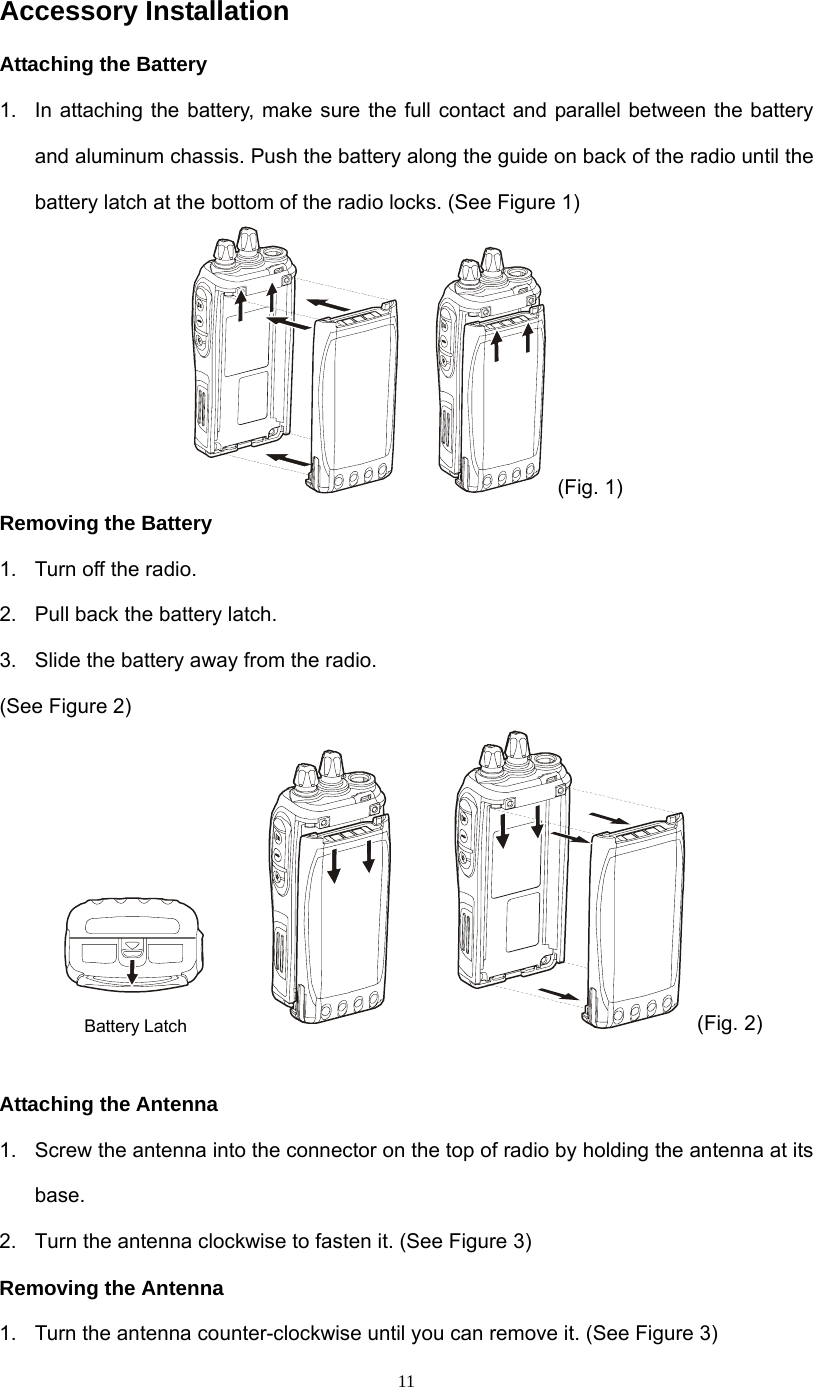  11Accessory Installation Attaching the Battery 1.  In attaching the battery, make sure the full contact and parallel between the battery and aluminum chassis. Push the battery along the guide on back of the radio until the battery latch at the bottom of the radio locks. (See Figure 1)  (Fig. 1) Removing the Battery 1.  Turn off the radio. 2.  Pull back the battery latch. 3.  Slide the battery away from the radio. (See Figure 2)   (Fig. 2)  Attaching the Antenna 1.  Screw the antenna into the connector on the top of radio by holding the antenna at its base. 2.  Turn the antenna clockwise to fasten it. (See Figure 3) Removing the Antenna 1.  Turn the antenna counter-clockwise until you can remove it. (See Figure 3) Battery Latch 