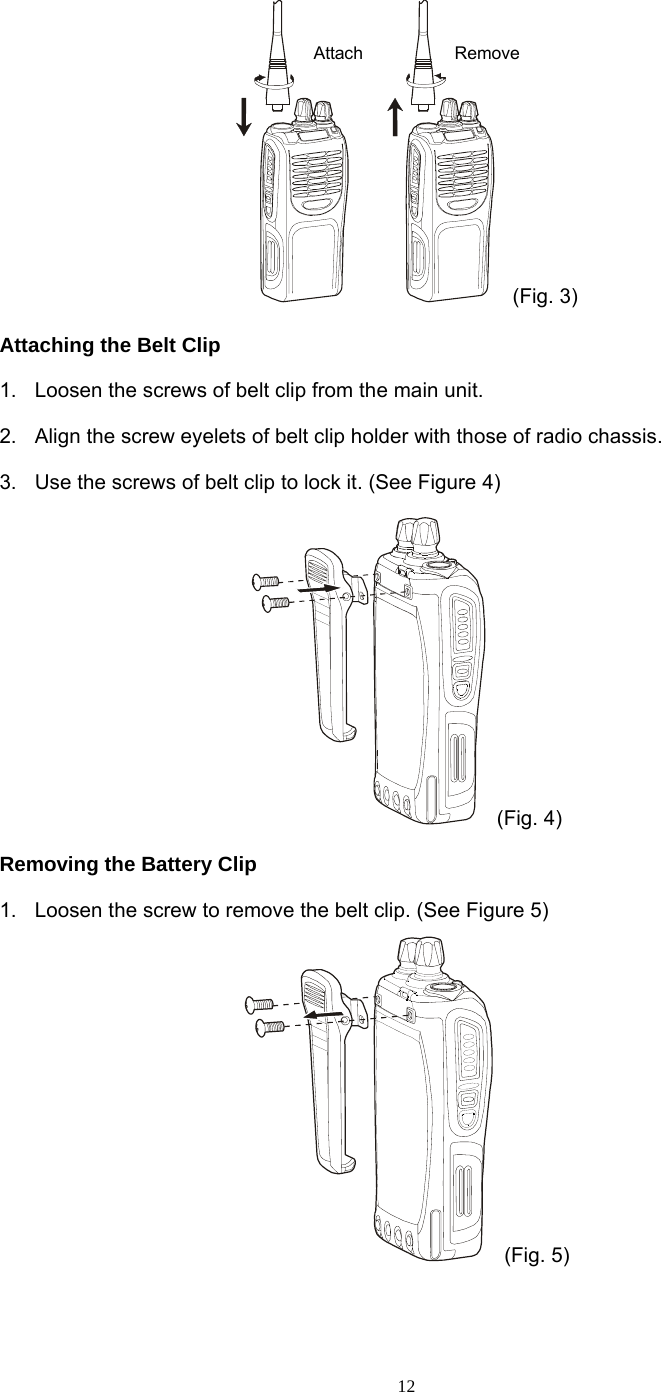  12 (Fig. 3) Attaching the Belt Clip 1.  Loosen the screws of belt clip from the main unit. 2.  Align the screw eyelets of belt clip holder with those of radio chassis. 3.  Use the screws of belt clip to lock it. (See Figure 4)  (Fig. 4) Removing the Battery Clip 1.  Loosen the screw to remove the belt clip. (See Figure 5)  (Fig. 5)  Attach  Remove 