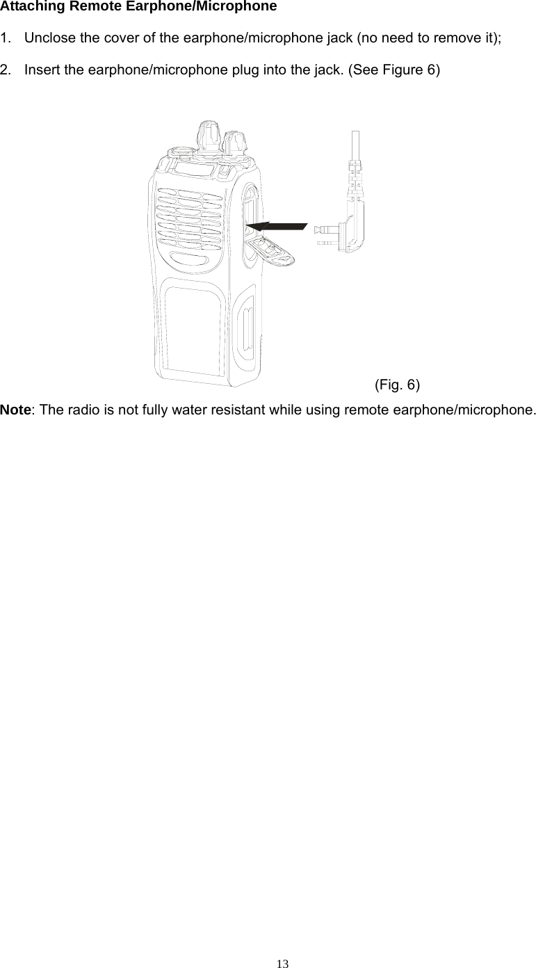  13Attaching Remote Earphone/Microphone 1.  Unclose the cover of the earphone/microphone jack (no need to remove it); 2.  Insert the earphone/microphone plug into the jack. (See Figure 6)   (Fig. 6) Note: The radio is not fully water resistant while using remote earphone/microphone.             