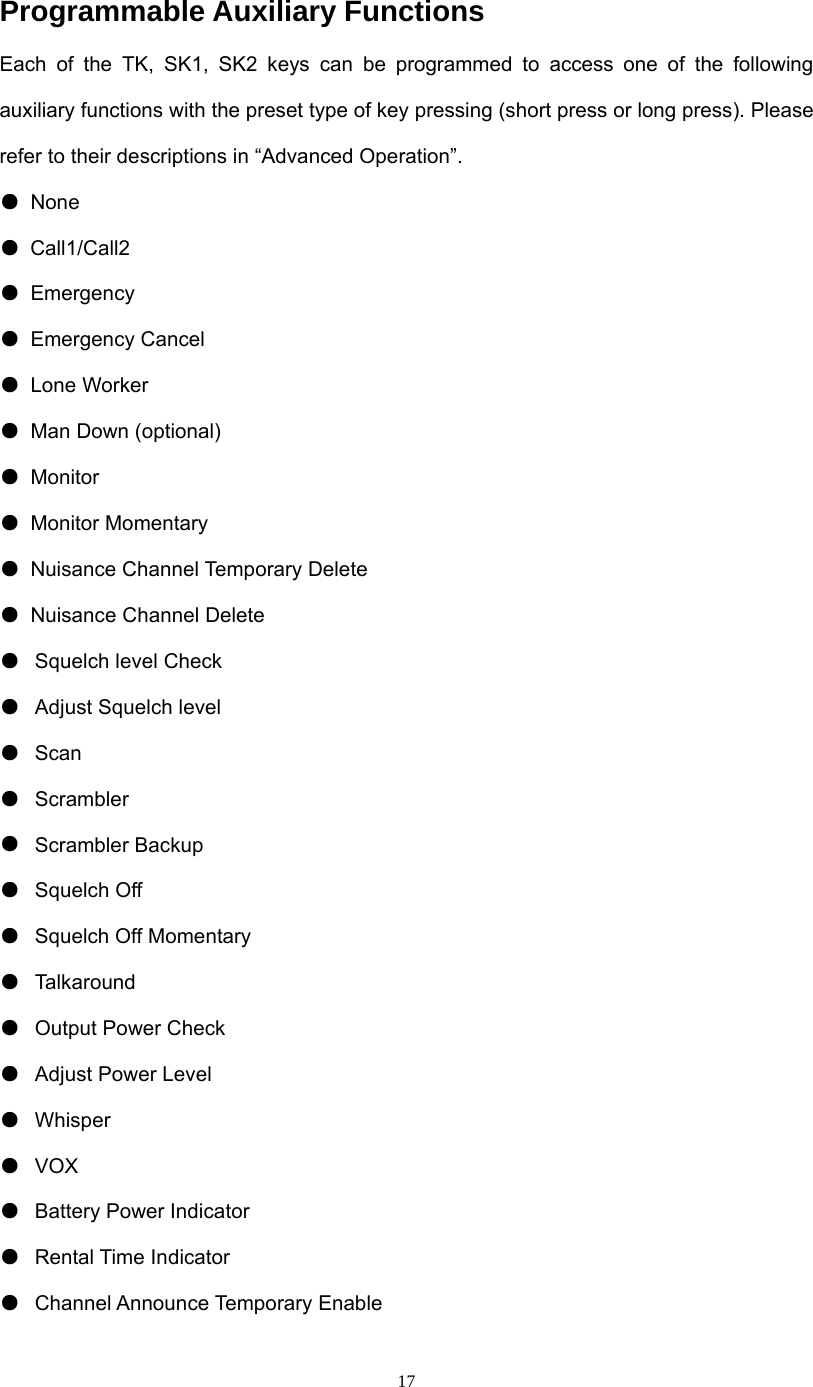  17Programmable Auxiliary Functions Each of the TK, SK1, SK2 keys can be programmed to access one of the following auxiliary functions with the preset type of key pressing (short press or long press). Please refer to their descriptions in “Advanced Operation”. ● None  ● Call1/Call2 ● Emergency  ● Emergency Cancel ● Lone Worker ● Man Down (optional) ● Monitor  ● Monitor Momentary ●  Nuisance Channel Temporary Delete ●  Nuisance Channel Delete ●  Squelch level Check   ●  Adjust Squelch level ●  Scan ●  Scrambler ●  Scrambler Backup ●  Squelch Off ●  Squelch Off Momentary ●  Talkaround ●  Output Power Check   ●  Adjust Power Level ●  Whisper ●  VOX  ●  Battery Power Indicator ●  Rental Time Indicator ●  Channel Announce Temporary Enable 