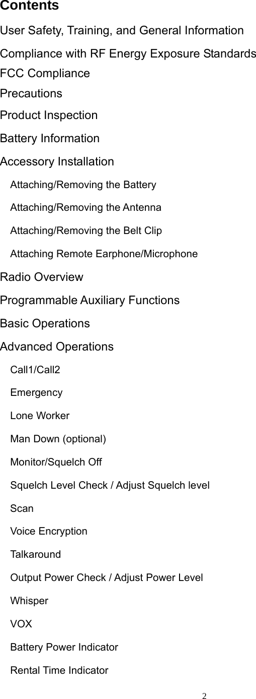  2Contents User Safety, Training, and General Information Compliance with RF Energy Exposure Standards FCC Compliance Precautions Product Inspection Battery Information Accessory Installation   Attaching/Removing the Battery    Attaching/Removing the Antenna   Attaching/Removing the Belt Clip   Attaching Remote Earphone/Microphone  Radio Overview Programmable Auxiliary Functions Basic Operations Advanced Operations   Call1/Call2   Emergency    Lone Worker   Man Down (optional)   Monitor/Squelch Off     Squelch Level Check / Adjust Squelch level Scan   Voice Encryption   Talkaround     Output Power Check / Adjust Power Level   Whisper   VOX    Battery Power Indicator   Rental Time Indicator 