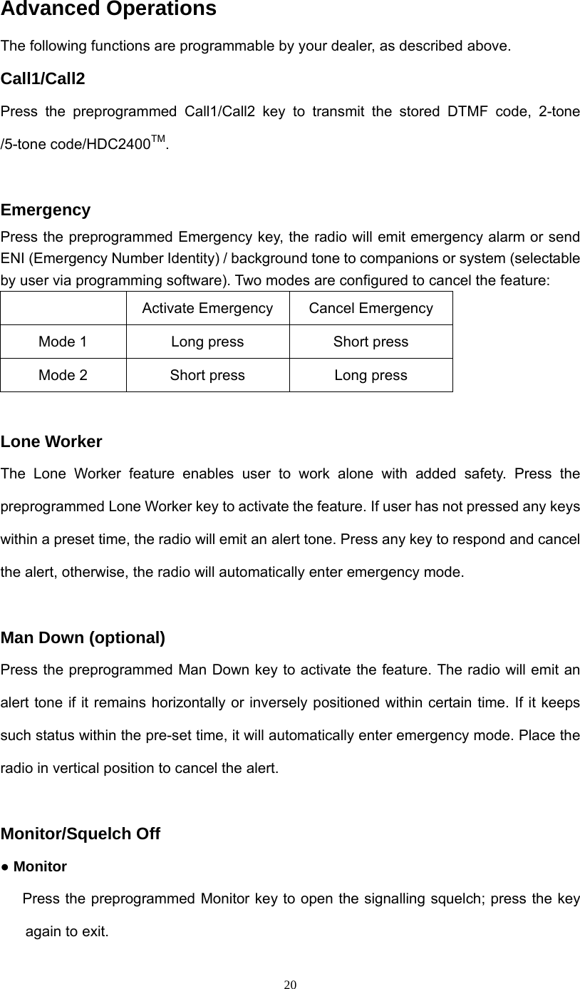  20Advanced Operations The following functions are programmable by your dealer, as described above. Call1/Call2 Press the preprogrammed Call1/Call2 key to transmit the stored DTMF code, 2-tone /5-tone code/HDC2400TM.  Emergency  Press the preprogrammed Emergency key, the radio will emit emergency alarm or send ENI (Emergency Number Identity) / background tone to companions or system (selectable by user via programming software). Two modes are configured to cancel the feature:   Activate Emergency  Cancel Emergency   Mode 1  Long press  Short press Mode 2  Short press  Long press  Lone Worker The Lone Worker feature enables user to work alone with added safety. Press the preprogrammed Lone Worker key to activate the feature. If user has not pressed any keys within a preset time, the radio will emit an alert tone. Press any key to respond and cancel the alert, otherwise, the radio will automatically enter emergency mode.    Man Down (optional) Press the preprogrammed Man Down key to activate the feature. The radio will emit an alert tone if it remains horizontally or inversely positioned within certain time. If it keeps such status within the pre-set time, it will automatically enter emergency mode. Place the radio in vertical position to cancel the alert.  Monitor/Squelch Off ● Monitor         Press the preprogrammed Monitor key to open the signalling squelch; press the key again to exit. 