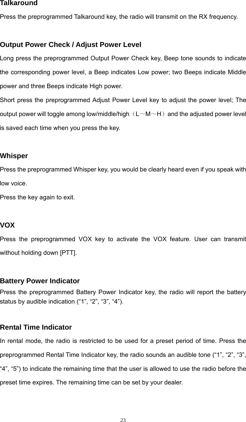  23Talkaround Press the preprogrammed Talkaround key, the radio will transmit on the RX frequency.  Output Power Check / Adjust Power Level Long press the preprogrammed Output Power Check key, Beep tone sounds to indicate the corresponding power level, a Beep indicates Low power; two Beeps indicate Middle power and three Beeps indicate High power. Short press the preprogrammed Adjust Power Level key to adjust the power level; The output power will toggle among low/middle/high（L～M～H）and the adjusted power level is saved each time when you press the key.  Whisper Press the preprogrammed Whisper key, you would be clearly heard even if you speak with low voice. Press the key again to exit.  VOX  Press the preprogrammed VOX key to activate the VOX feature. User can transmit without holding down [PTT].    Battery Power Indicator Press the preprogrammed Battery Power Indicator key, the radio will report the battery status by audible indication (“1”, “2”, “3”, “4”).  Rental Time Indicator In rental mode, the radio is restricted to be used for a preset period of time. Press the preprogrammed Rental Time Indicator key, the radio sounds an audible tone (“1”, “2”, “3”, “4”, “5”) to indicate the remaining time that the user is allowed to use the radio before the preset time expires. The remaining time can be set by your dealer.  