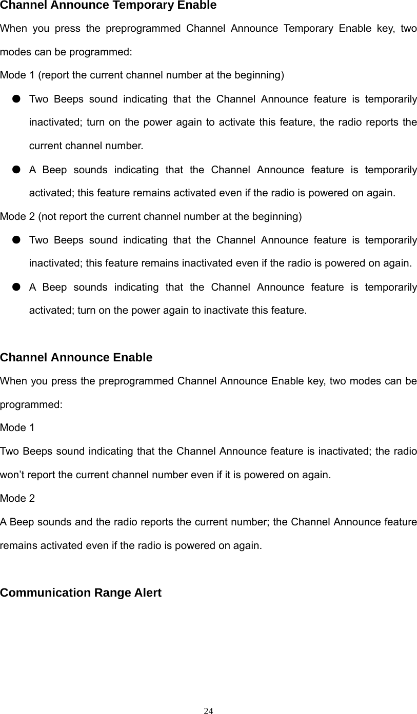  24Channel Announce Temporary Enable When you press the preprogrammed Channel Announce Temporary Enable key, two modes can be programmed: Mode 1 (report the current channel number at the beginning) ●  Two Beeps sound indicating that the Channel Announce feature is temporarily inactivated; turn on the power again to activate this feature, the radio reports the current channel number. ●  A Beep sounds indicating that the Channel Announce feature is temporarily activated; this feature remains activated even if the radio is powered on again. Mode 2 (not report the current channel number at the beginning) ●  Two Beeps sound indicating that the Channel Announce feature is temporarily inactivated; this feature remains inactivated even if the radio is powered on again. ●  A Beep sounds indicating that the Channel Announce feature is temporarily activated; turn on the power again to inactivate this feature.  Channel Announce Enable When you press the preprogrammed Channel Announce Enable key, two modes can be programmed: Mode 1 Two Beeps sound indicating that the Channel Announce feature is inactivated; the radio won’t report the current channel number even if it is powered on again. Mode 2 A Beep sounds and the radio reports the current number; the Channel Announce feature remains activated even if the radio is powered on again.  Communication Range Alert     