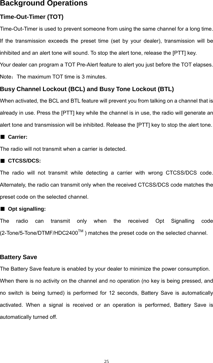  25Background Operations Time-Out-Timer (TOT) Time-Out-Timer is used to prevent someone from using the same channel for a long time. If the transmission exceeds the preset time (set by your dealer), transmission will be inhibited and an alert tone will sound. To stop the alert tone, release the [PTT] key. Your dealer can program a TOT Pre-Alert feature to alert you just before the TOT elapses. Note：The maximum TOT time is 3 minutes. Busy Channel Lockout (BCL) and Busy Tone Lockout (BTL) When activated, the BCL and BTL feature will prevent you from talking on a channel that is already in use. Press the [PTT] key while the channel is in use, the radio will generate an alert tone and transmission will be inhibited. Release the [PTT] key to stop the alert tone. ■ Carrier:  The radio will not transmit when a carrier is detected.   ■ CTCSS/DCS:  The radio will not transmit while detecting a carrier with wrong CTCSS/DCS code. Alternately, the radio can transmit only when the received CTCSS/DCS code matches the preset code on the selected channel. ■ Opt signalling:             The  radio  can  transmit  only  when  the  received  Opt  Signalling  code (2-Tone/5-Tone/DTMF/HDC2400TM ) matches the preset code on the selected channel.  Battery Save The Battery Save feature is enabled by your dealer to minimize the power consumption. When there is no activity on the channel and no operation (no key is being pressed, and no switch is being turned) is performed for 12 seconds, Battery Save is automatically activated. When a signal is received or an operation is performed, Battery Save is automatically turned off.  