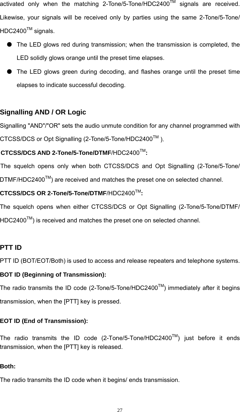  27activated only when the matching 2-Tone/5-Tone/HDC2400TM signals are received. Likewise, your signals will be received only by parties using the same 2-Tone/5-Tone/ HDC2400TM signals.   ●  The LED glows red during transmission; when the transmission is completed, the LED solidly glows orange until the preset time elapses. ●  The LED glows green during decoding, and flashes orange until the preset time elapses to indicate successful decoding.    Signalling AND / OR Logic Signalling &quot;AND&quot;/&quot;OR&quot; sets the audio unmute condition for any channel programmed with CTCSS/DCS or Opt Signalling (2-Tone/5-Tone/HDC2400TM ). CTCSS/DCS AND 2-Tone/5-Tone/DTMF/HDC2400TM:                    The squelch opens only when both CTCSS/DCS and Opt Signalling (2-Tone/5-Tone/ DTMF/HDC2400TM) are received and matches the preset one on selected channel.   CTCSS/DCS OR 2-Tone/5-Tone/DTMF/HDC2400TM:    The squelch opens when either CTCSS/DCS or Opt Signalling (2-Tone/5-Tone/DTMF/ HDC2400TM) is received and matches the preset one on selected channel.  PTT ID PTT ID (BOT/EOT/Both) is used to access and release repeaters and telephone systems. BOT ID (Beginning of Transmission): The radio transmits the ID code (2-Tone/5-Tone/HDC2400TM) immediately after it begins transmission, when the [PTT] key is pressed.   EOT ID (End of Transmission):  The radio transmits the ID code (2-Tone/5-Tone/HDC2400TM) just before it ends transmission, when the [PTT] key is released.   Both: The radio transmits the ID code when it begins/ ends transmission. 