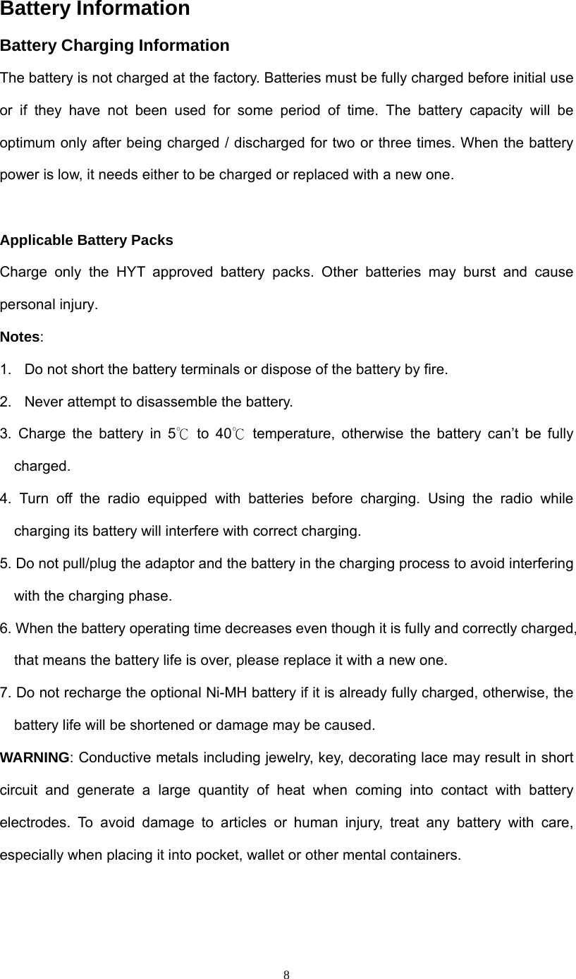  8Battery Information   Battery Charging Information The battery is not charged at the factory. Batteries must be fully charged before initial use or if they have not been used for some period of time. The battery capacity will be optimum only after being charged / discharged for two or three times. When the battery power is low, it needs either to be charged or replaced with a new one.  Applicable Battery Packs Charge only the HYT approved battery packs. Other batteries may burst and cause personal injury. Notes: 1.  Do not short the battery terminals or dispose of the battery by fire. 2.  Never attempt to disassemble the battery. 3. Charge the battery in 5℃ to 40  temperature, otherwise th℃e battery can’t be fully charged. 4. Turn off the radio equipped with batteries before charging. Using the radio while charging its battery will interfere with correct charging. 5. Do not pull/plug the adaptor and the battery in the charging process to avoid interfering with the charging phase. 6. When the battery operating time decreases even though it is fully and correctly charged, that means the battery life is over, please replace it with a new one. 7. Do not recharge the optional Ni-MH battery if it is already fully charged, otherwise, the battery life will be shortened or damage may be caused. WARNING: Conductive metals including jewelry, key, decorating lace may result in short circuit and generate a large quantity of heat when coming into contact with battery electrodes. To avoid damage to articles or human injury, treat any battery with care, especially when placing it into pocket, wallet or other mental containers.  