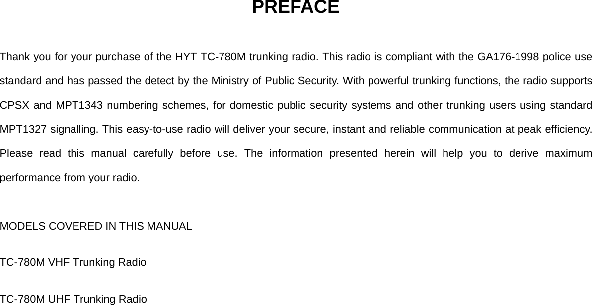 PREFACE  Thank you for your purchase of the HYT TC-780M trunking radio. This radio is compliant with the GA176-1998 police use standard and has passed the detect by the Ministry of Public Security. With powerful trunking functions, the radio supports CPSX and MPT1343 numbering schemes, for domestic public security systems and other trunking users using standard MPT1327 signalling. This easy-to-use radio will deliver your secure, instant and reliable communication at peak efficiency. Please read this manual carefully before use. The information presented herein will help you to derive maximum performance from your radio.  MODELS COVERED IN THIS MANUAL TC-780M VHF Trunking Radio TC-780M UHF Trunking Radio             
