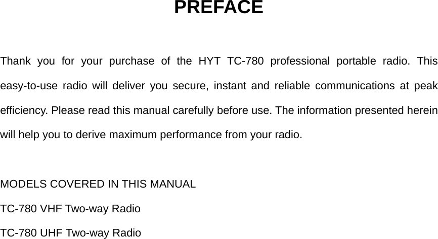 PREFACE  Thank you for your purchase of the HYT TC-780 professional portable radio. This easy-to-use radio will deliver you secure, instant and reliable communications at peak efficiency. Please read this manual carefully before use. The information presented herein will help you to derive maximum performance from your radio.  MODELS COVERED IN THIS MANUAL TC-780 VHF Two-way Radio   TC-780 UHF Two-way Radio                    