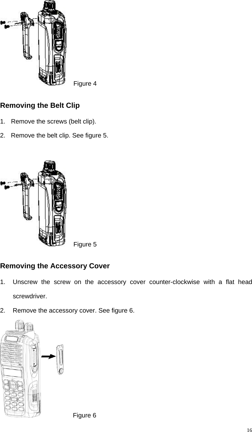  16  Figure 4 Removing the Belt Clip 1.  Remove the screws (belt clip). 2.  Remove the belt clip. See figure 5.    Figure 5 Removing the Accessory Cover   1.  Unscrew the screw on the accessory cover counter-clockwise with a flat head screwdriver.  2.  Remove the accessory cover. See figure 6.    Figure 6 