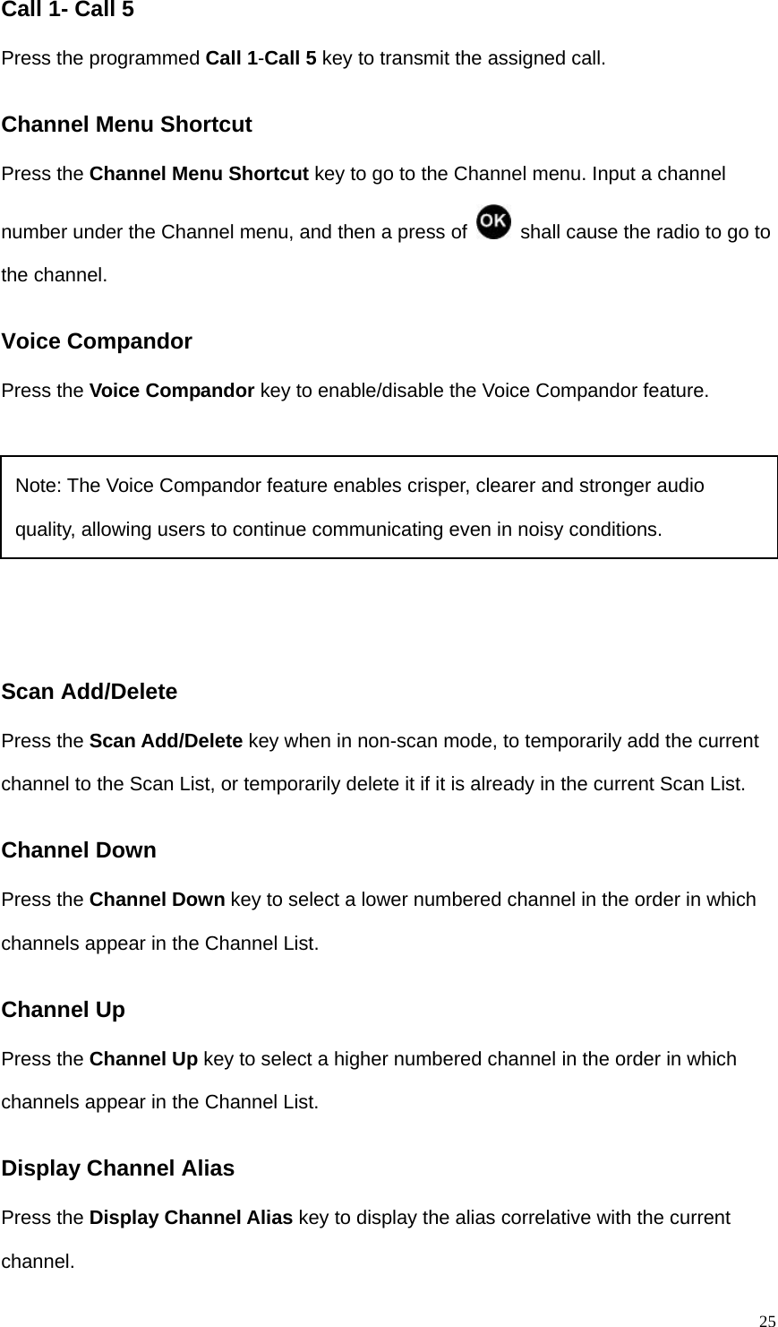   25Call 1- Call 5 Press the programmed Call 1-Call 5 key to transmit the assigned call.   Channel Menu Shortcut Press the Channel Menu Shortcut key to go to the Channel menu. Input a channel number under the Channel menu, and then a press of    shall cause the radio to go to the channel.   Voice Compandor Press the Voice Compandor key to enable/disable the Voice Compandor feature.     Scan Add/Delete Press the Scan Add/Delete key when in non-scan mode, to temporarily add the current channel to the Scan List, or temporarily delete it if it is already in the current Scan List. Channel Down Press the Channel Down key to select a lower numbered channel in the order in which channels appear in the Channel List.   Channel Up Press the Channel Up key to select a higher numbered channel in the order in which channels appear in the Channel List. Display Channel Alias Press the Display Channel Alias key to display the alias correlative with the current channel.   Note: The Voice Compandor feature enables crisper, clearer and stronger audio quality, allowing users to continue communicating even in noisy conditions. 