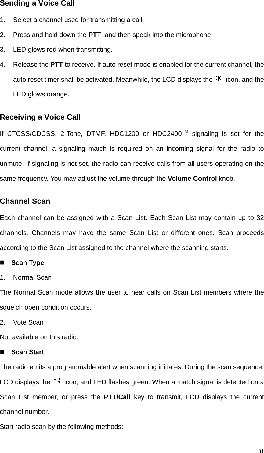   31Sending a Voice Call 1.  Select a channel used for transmitting a call. 2.  Press and hold down the PTT, and then speak into the microphone. 3.  LED glows red when transmitting.   4. Release the PTT to receive. If auto reset mode is enabled for the current channel, the auto reset timer shall be activated. Meanwhile, the LCD displays the    icon, and the LED glows orange.   Receiving a Voice Call If CTCSS/CDCSS, 2-Tone, DTMF, HDC1200 or HDC2400TM signaling is set for the current channel, a signaling match is required on an incoming signal for the radio to unmute. If signaling is not set, the radio can receive calls from all users operating on the same frequency. You may adjust the volume through the Volume Control knob. Channel Scan Each channel can be assigned with a Scan List. Each Scan List may contain up to 32 channels. Channels may have the same Scan List or different ones. Scan proceeds according to the Scan List assigned to the channel where the scanning starts.  Scan Type 1. Normal Scan The Normal Scan mode allows the user to hear calls on Scan List members where the squelch open condition occurs.   2. Vote Scan Not available on this radio.  Scan Start The radio emits a programmable alert when scanning initiates. During the scan sequence, LCD displays the    icon, and LED flashes green. When a match signal is detected on a Scan List member, or press the PTT/Call key to transmit, LCD displays the current channel number.   Start radio scan by the following methods: 