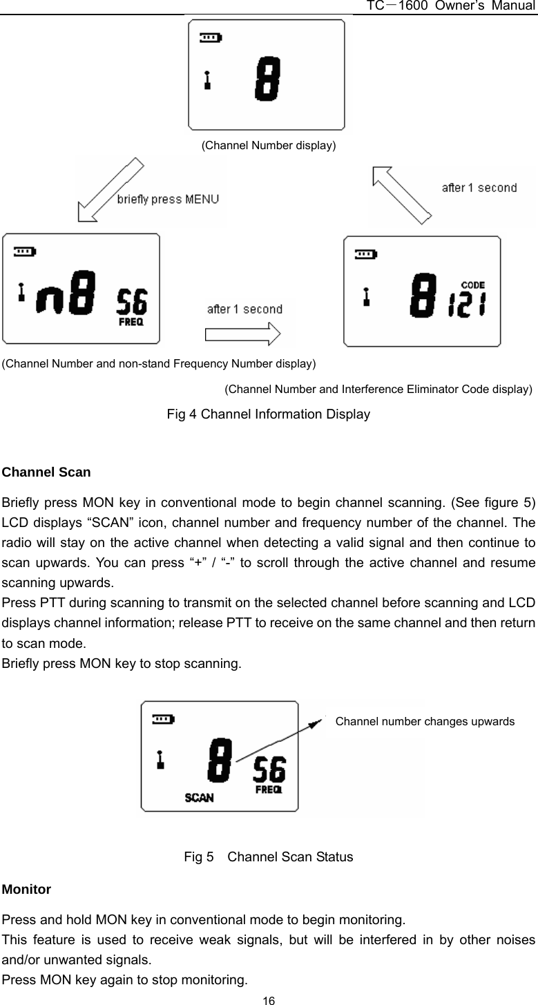 TC－1600 Owner’s Manual  16 (Channel Number display)                                                    (Channel Number and non-stand Frequency Number display)                                  (Channel Number and Interference Eliminator Code display) Fig 4 Channel Information Display  Channel Scan Briefly press MON key in conventional mode to begin channel scanning. (See figure 5) LCD displays “SCAN” icon, channel number and frequency number of the channel. The radio will stay on the active channel when detecting a valid signal and then continue to scan upwards. You can press “+” / “-” to scroll through the active channel and resume scanning upwards. Press PTT during scanning to transmit on the selected channel before scanning and LCD displays channel information; release PTT to receive on the same channel and then return to scan mode. Briefly press MON key to stop scanning.    Fig 5    Channel Scan Status Monitor Press and hold MON key in conventional mode to begin monitoring. This feature is used to receive weak signals, but will be interfered in by other noises and/or unwanted signals. Press MON key again to stop monitoring. Channel number changes upwards 