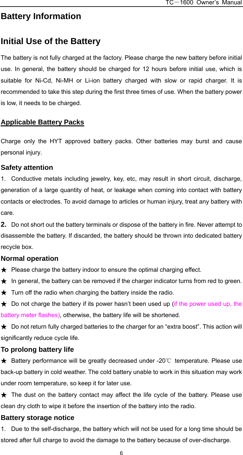 TC－1600 Owner’s Manual  6Battery Information   Initial Use of the Battery The battery is not fully charged at the factory. Please charge the new battery before initial use. In general, the battery should be charged for 12 hours before initial use, which is suitable for Ni-Cd, Ni-MH or Li-ion battery charged with slow or rapid charger. It is recommended to take this step during the first three times of use. When the battery power is low, it needs to be charged. Applicable Battery Packs Charge only the HYT approved battery packs. Other batteries may burst and cause personal injury. Safety attention 1.  Conductive metals including jewelry, key, etc, may result in short circuit, discharge, generation of a large quantity of heat, or leakage when coming into contact with battery contacts or electrodes. To avoid damage to articles or human injury, treat any battery with care. 2.  Do not short out the battery terminals or dispose of the battery in fire. Never attempt to disassemble the battery. If discarded, the battery should be thrown into dedicated battery recycle box. Normal operation ★ Please charge the battery indoor to ensure the optimal charging effect. ★ In general, the battery can be removed if the charger indicator turns from red to green. ★ Turn off the radio when charging the battery inside the radio. ★ Do not charge the battery if its power hasn’t been used up (if the power used up, the battery meter flashes), otherwise, the battery life will be shortened. ★ Do not return fully charged batteries to the charger for an “extra boost”. This action will significantly reduce cycle life.   To prolong battery life ★ Battery performance will be greatly decreased under -20℃  temperature. Please use back-up battery in cold weather. The cold battery unable to work in this situation may work under room temperature, so keep it for later use.   ★ The dust on the battery contact may affect the life cycle of the battery. Please use clean dry cloth to wipe it before the insertion of the battery into the radio.   Battery storage notice 1.  Due to the self-discharge, the battery which will not be used for a long time should be stored after full charge to avoid the damage to the battery because of over-discharge. 