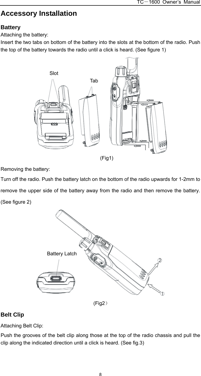 TC－1600 Owner’s Manual  8Accessory Installation Battery Attaching the battery: Insert the two tabs on bottom of the battery into the slots at the bottom of the radio. Push the top of the battery towards the radio until a click is heard. (See figure 1) 卡槽卡骨 (Fig1) Removing the battery: Turn off the radio. Push the battery latch on the bottom of the radio upwards for 1-2mm to remove the upper side of the battery away from the radio and then remove the battery. (See figure 2) 电池推钮  (Fig2） Belt Clip Attaching Belt Clip: Push the grooves of the belt clip along those at the top of the radio chassis and pull the clip along the indicated direction until a click is heard. (See fig.3)   Slot Tab Battery Latch 
