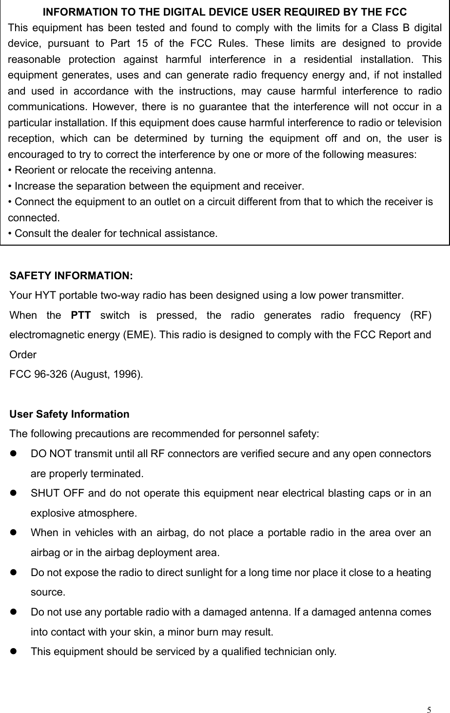   5 SAFETY INFORMATION: Your HYT portable two-way radio has been designed using a low power transmitter. When the PTT switch is pressed, the radio generates radio frequency (RF) electromagnetic energy (EME). This radio is designed to comply with the FCC Report and Order FCC 96-326 (August, 1996).  User Safety Information The following precautions are recommended for personnel safety: z  DO NOT transmit until all RF connectors are verified secure and any open connectors are properly terminated. z  SHUT OFF and do not operate this equipment near electrical blasting caps or in an explosive atmosphere. z  When in vehicles with an airbag, do not place a portable radio in the area over an airbag or in the airbag deployment area. z  Do not expose the radio to direct sunlight for a long time nor place it close to a heating source. z  Do not use any portable radio with a damaged antenna. If a damaged antenna comes into contact with your skin, a minor burn may result. z  This equipment should be serviced by a qualified technician only.    INFORMATION TO THE DIGITAL DEVICE USER REQUIRED BY THE FCC This equipment has been tested and found to comply with the limits for a Class B digital device, pursuant to Part 15 of the FCC Rules. These limits are designed to provide reasonable protection against harmful interference in a residential installation. This equipment generates, uses and can generate radio frequency energy and, if not installed and used in accordance with the instructions, may cause harmful interference to radio communications. However, there is no guarantee that the interference will not occur in a particular installation. If this equipment does cause harmful interference to radio or television reception, which can be determined by turning the equipment off and on, the user is encouraged to try to correct the interference by one or more of the following measures: • Reorient or relocate the receiving antenna. • Increase the separation between the equipment and receiver. • Connect the equipment to an outlet on a circuit different from that to which the receiver is connected. • Consult the dealer for technical assistance. 