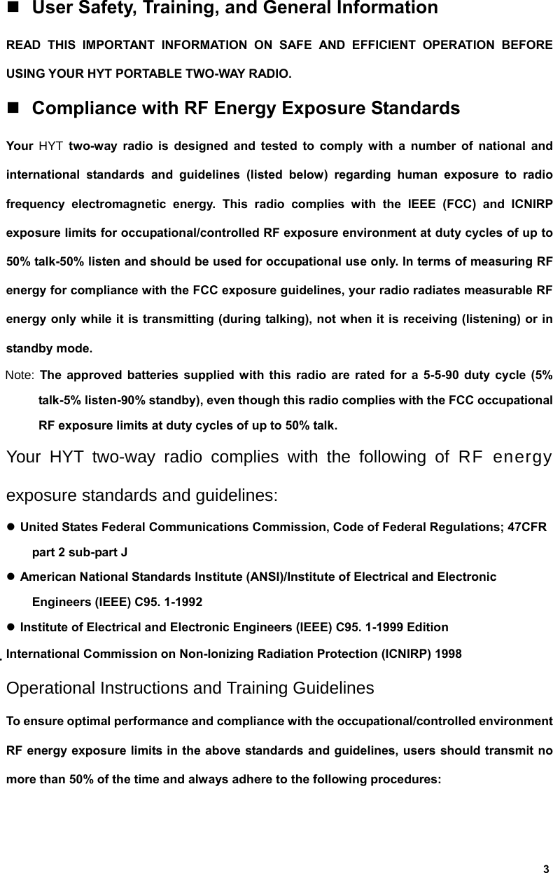  3  User Safety, Training, and General Information READ THIS IMPORTANT INFORMATION ON SAFE AND EFFICIENT OPERATION BEFORE USING YOUR HYT PORTABLE TWO-WAY RADIO.  Compliance with RF Energy Exposure Standards Your  HYT two-way radio is designed and tested to comply with a number of national and international standards and guidelines (listed below) regarding human exposure to radio frequency electromagnetic energy. This radio complies with the IEEE (FCC) and ICNIRP exposure limits for occupational/controlled RF exposure environment at duty cycles of up to 50% talk-50% listen and should be used for occupational use only. In terms of measuring RF energy for compliance with the FCC exposure guidelines, your radio radiates measurable RF energy only while it is transmitting (during talking), not when it is receiving (listening) or in standby mode. Note: The approved batteries supplied with this radio are rated for a 5-5-90 duty cycle (5% talk-5% listen-90% standby), even though this radio complies with the FCC occupational RF exposure limits at duty cycles of up to 50% talk. Your HYT two-way radio complies with the following of RF energy exposure standards and guidelines: z United States Federal Communications Commission, Code of Federal Regulations; 47CFR part 2 sub-part J z American National Standards Institute (ANSI)/Institute of Electrical and Electronic Engineers (IEEE) C95. 1-1992 z Institute of Electrical and Electronic Engineers (IEEE) C95. 1-1999 Edition International Commission on Non-Ionizing Radiation Protection (ICNIRP) 1998 Operational Instructions and Training Guidelines To ensure optimal performance and compliance with the occupational/controlled environment RF energy exposure limits in the above standards and guidelines, users should transmit no more than 50% of the time and always adhere to the following procedures: 