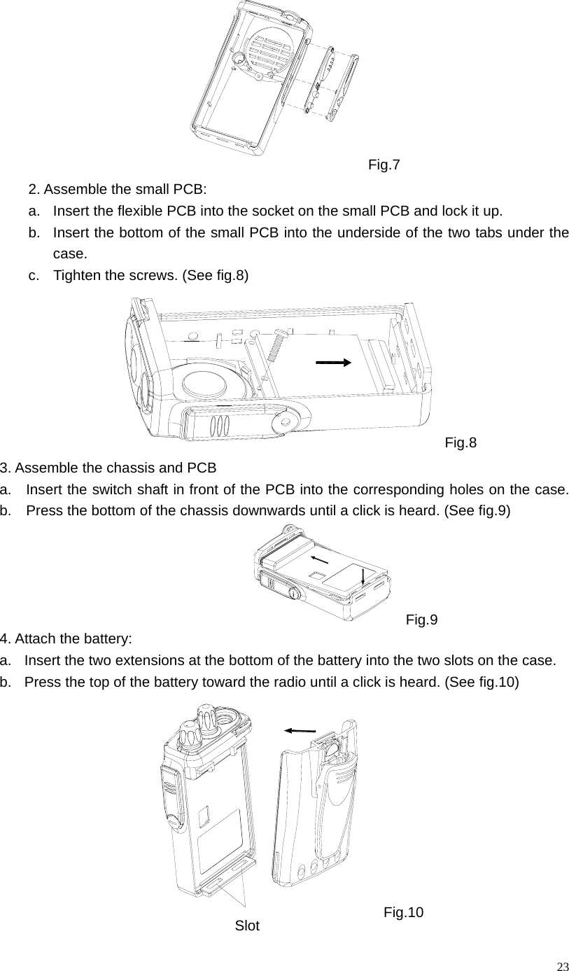  23Fig.7 2. Assemble the small PCB:     a.  Insert the flexible PCB into the socket on the small PCB and lock it up. b.  Insert the bottom of the small PCB into the underside of the two tabs under the case.  c.  Tighten the screws. (See fig.8)                 Fig.8 3. Assemble the chassis and PCB     a.   Insert the switch shaft in front of the PCB into the corresponding holes on the case.  b.    Press the bottom of the chassis downwards until a click is heard. (See fig.9) Fig.9 4. Attach the battery: a.  Insert the two extensions at the bottom of the battery into the two slots on the case. b.  Press the top of the battery toward the radio until a click is heard. (See fig.10)  Fig.10 Slot