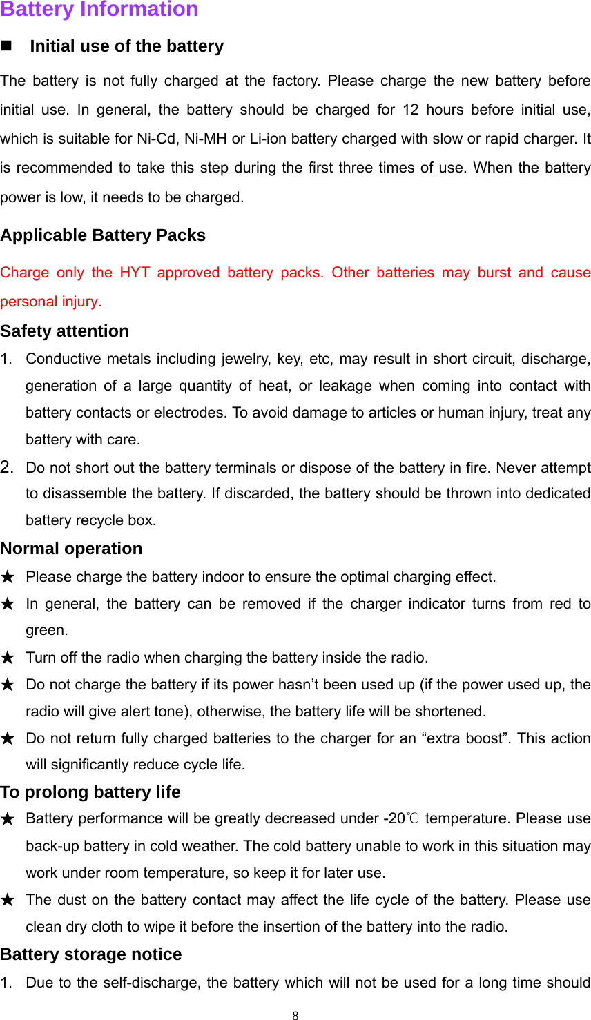  8Battery Information    Initial use of the battery The battery is not fully charged at the factory. Please charge the new battery before initial use. In general, the battery should be charged for 12 hours before initial use, which is suitable for Ni-Cd, Ni-MH or Li-ion battery charged with slow or rapid charger. It is recommended to take this step during the first three times of use. When the battery power is low, it needs to be charged. Applicable Battery Packs Charge only the HYT approved battery packs. Other batteries may burst and cause personal injury. Safety attention 1.  Conductive metals including jewelry, key, etc, may result in short circuit, discharge, generation of a large quantity of heat, or leakage when coming into contact with battery contacts or electrodes. To avoid damage to articles or human injury, treat any battery with care. 2.  Do not short out the battery terminals or dispose of the battery in fire. Never attempt to disassemble the battery. If discarded, the battery should be thrown into dedicated battery recycle box. Normal operation ★ Please charge the battery indoor to ensure the optimal charging effect. ★ In general, the battery can be removed if the charger indicator turns from red to green. ★ Turn off the radio when charging the battery inside the radio. ★ Do not charge the battery if its power hasn’t been used up (if the power used up, the radio will give alert tone), otherwise, the battery life will be shortened. ★ Do not return fully charged batteries to the charger for an “extra boost”. This action will significantly reduce cycle life.   To prolong battery life ★ Battery performance will be greatly decreased under -20℃ temperature. Please use back-up battery in cold weather. The cold battery unable to work in this situation may work under room temperature, so keep it for later use.   ★ The dust on the battery contact may affect the life cycle of the battery. Please use clean dry cloth to wipe it before the insertion of the battery into the radio.   Battery storage notice 1.  Due to the self-discharge, the battery which will not be used for a long time should 