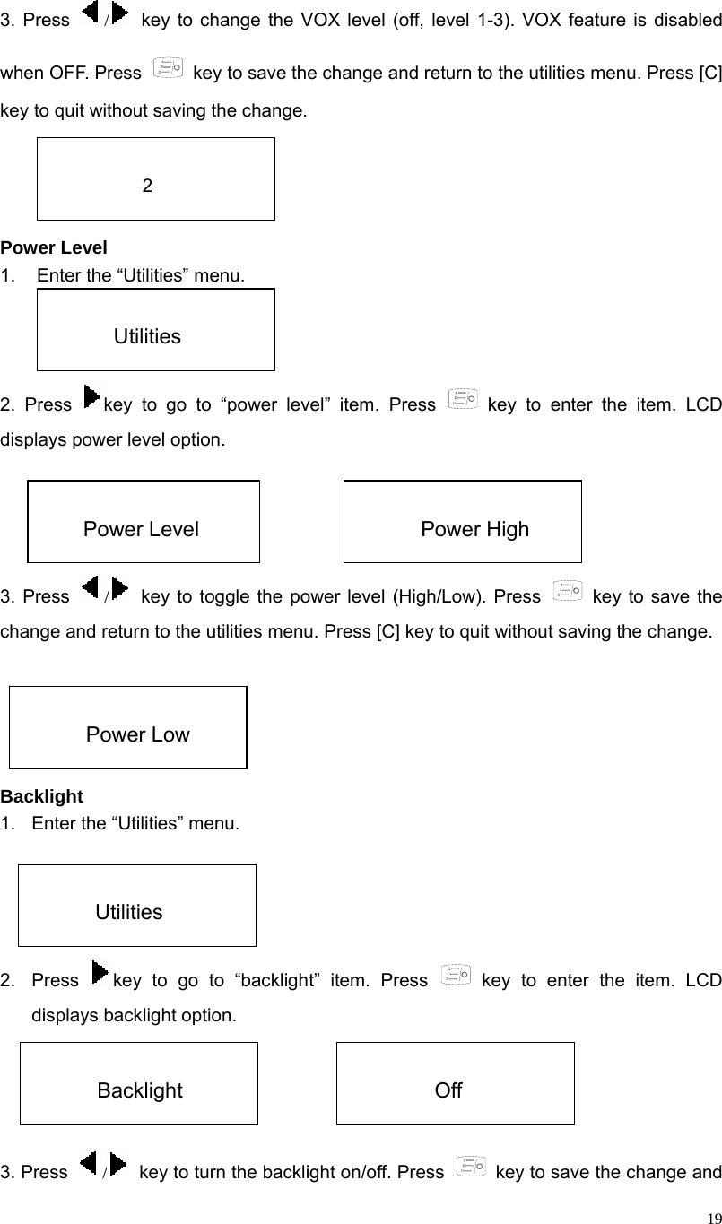  19 3. Press  / key to change the VOX level (off, level 1-3). VOX feature is disabled when OFF. Press    key to save the change and return to the utilities menu. Press [C] key to quit without saving the change.     Power Level 1.  Enter the “Utilities” menu.   2. Press  key to go to “power level” item. Press   key to enter the item. LCD displays power level option.     3. Press  / key to toggle the power level (High/Low). Press   key to save the change and return to the utilities menu. Press [C] key to quit without saving the change.      Backlight 1.  Enter the “Utilities” menu.   2. Press  key to go to “backlight” item. Press   key to enter the item. LCD displays backlight option.     3. Press  /  key to turn the backlight on/off. Press    key to save the change and  2  Utilities  Power Level  Power High  Power Low  Utilities  Backlight  Off 