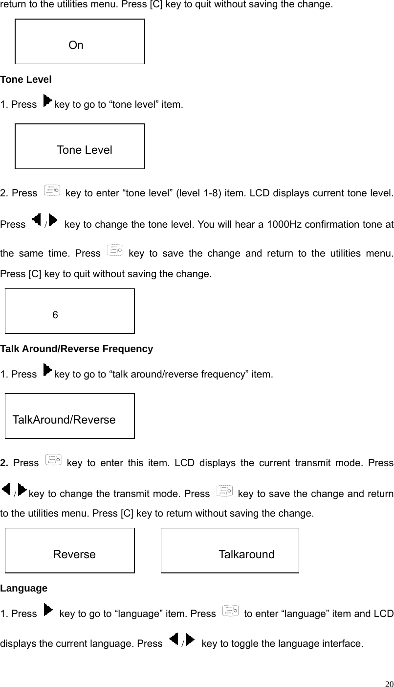  20return to the utilities menu. Press [C] key to quit without saving the change.      Tone Level 1. Press  key to go to “tone level” item.   2. Press    key to enter “tone level” (level 1-8) item. LCD displays current tone level. Press  /  key to change the tone level. You will hear a 1000Hz confirmation tone at the same time. Press   key to save the change and return to the utilities menu. Press [C] key to quit without saving the change.     Talk Around/Reverse Frequency 1. Press  key to go to “talk around/reverse frequency” item.    2. Press   key to enter this item. LCD displays the current transmit mode. Press /key to change the transmit mode. Press   key to save the change and return to the utilities menu. Press [C] key to return without saving the change.               Language  1. Press    key to go to “language” item. Press   to enter “language” item and LCD displays the current language. Press  /  key to toggle the language interface.  On  Tone Level  6  TalkAround/Reverse    Reverse            Talkaround 