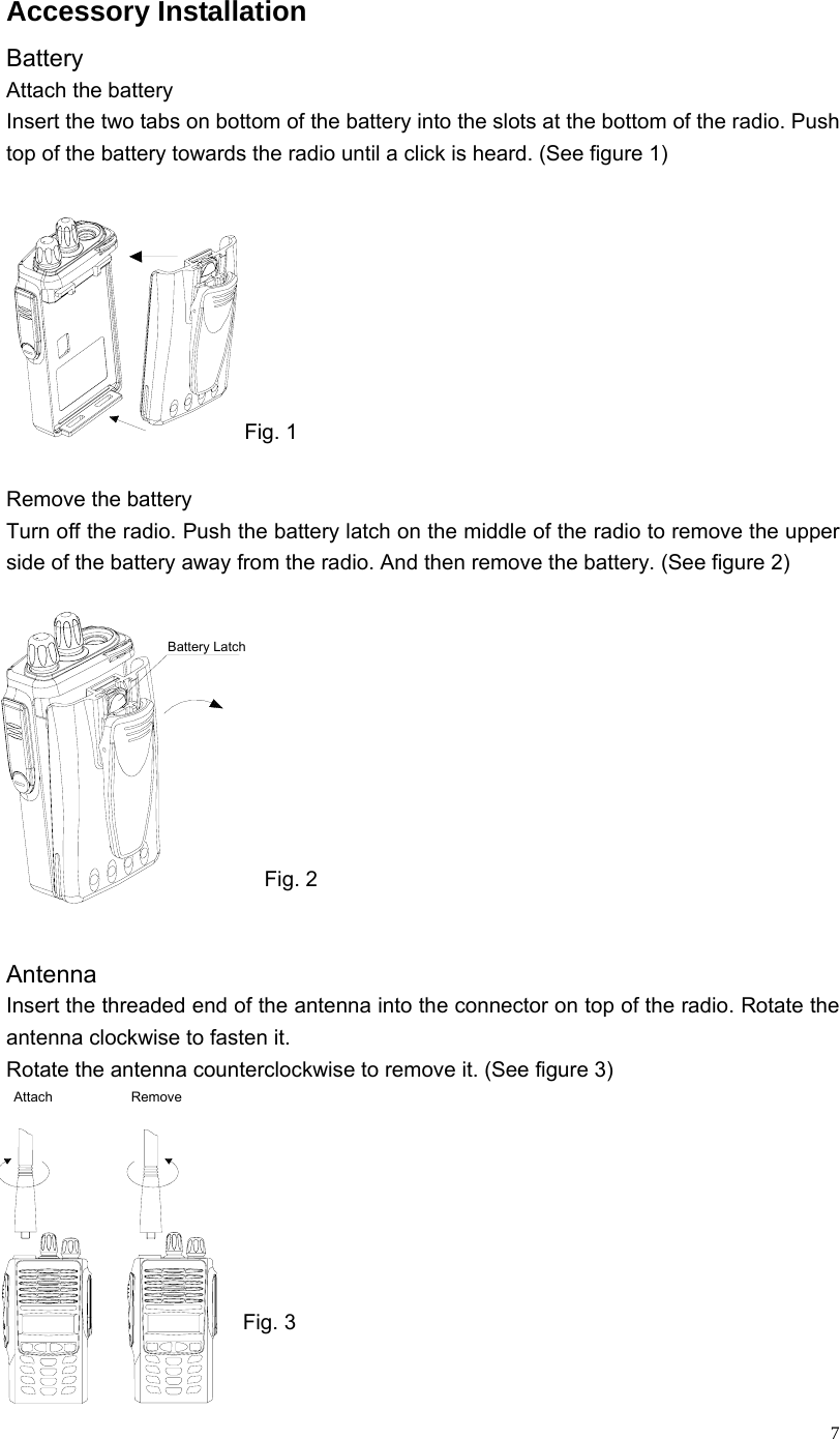  7Accessory Installation Battery Attach the battery Insert the two tabs on bottom of the battery into the slots at the bottom of the radio. Push top of the battery towards the radio until a click is heard. (See figure 1) Fig. 1  Remove the battery Turn off the radio. Push the battery latch on the middle of the radio to remove the upper side of the battery away from the radio. And then remove the battery. (See figure 2)       Fig. 2  Antenna Insert the threaded end of the antenna into the connector on top of the radio. Rotate the antenna clockwise to fasten it. Rotate the antenna counterclockwise to remove it. (See figure 3)        Fig. 3  Battery LatchAttach Remove