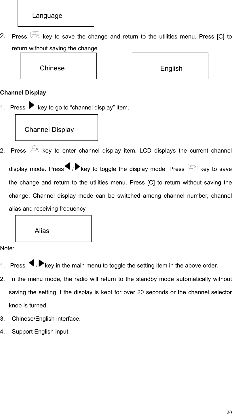  20  2.  Press   key to save the change and return to the utilities menu. Press [C] to return without saving the change.     Channel Display   1.  Press    key to go to “channel display” item.   2.  Press   key to enter channel display item. LCD displays the current channel display mode. Press /key to toggle the display mode. Press   key to save the change and return to the utilities menu. Press [C] to return without saving the change. Channel display mode can be switched among channel number, channel alias and receiving frequency.   Note: 1.  Press  /key in the main menu to toggle the setting item in the above order. 2.  In the menu mode, the radio will return to the standby mode automatically without saving the setting if the display is kept for over 20 seconds or the channel selector knob is turned.   3. Chinese/English interface. 4.  Support English input.       Language  Chinese    English  Channel Display    Alias 