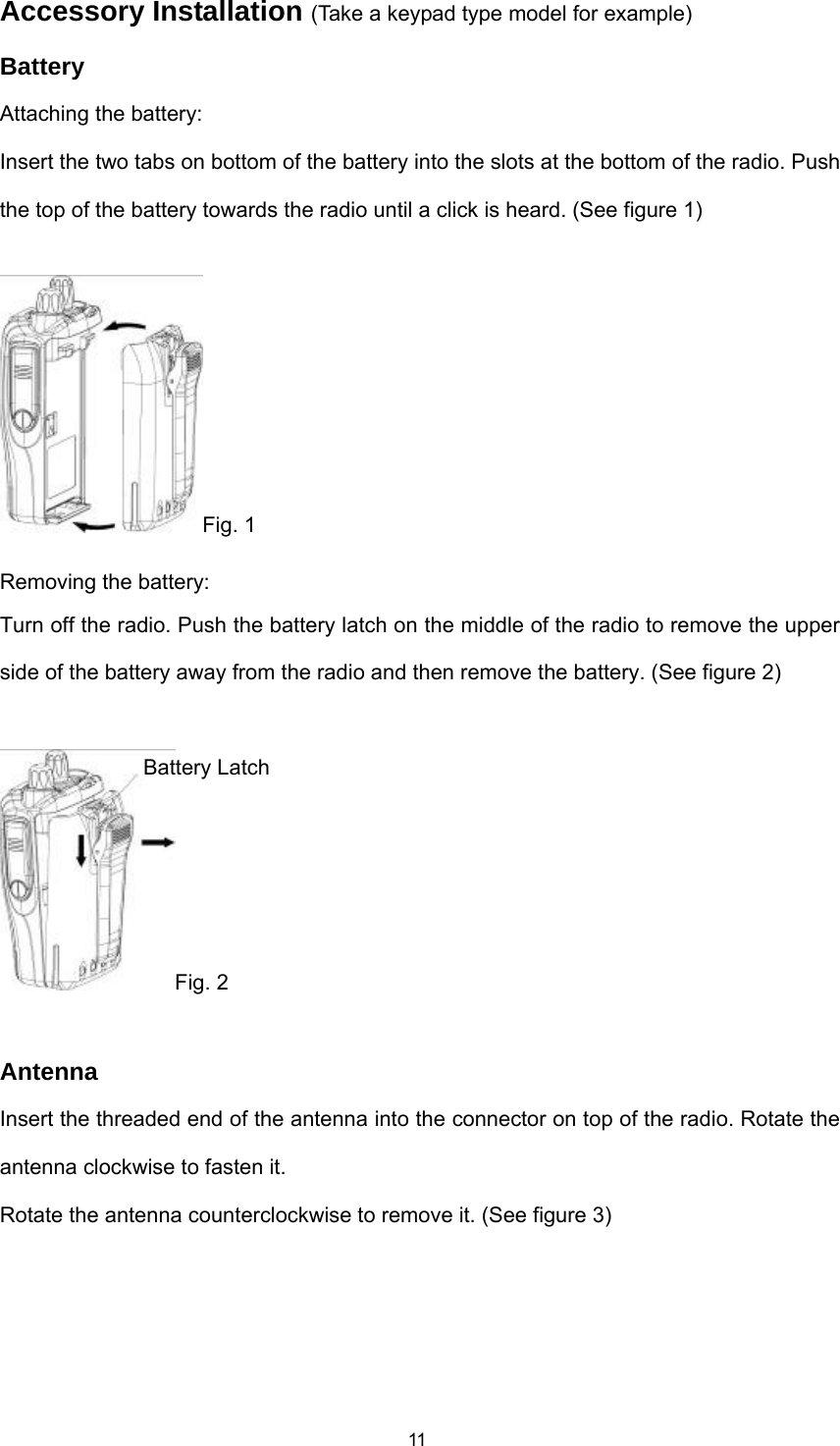  11Accessory Installation (Take a keypad type model for example) Battery Attaching the battery: Insert the two tabs on bottom of the battery into the slots at the bottom of the radio. Push the top of the battery towards the radio until a click is heard. (See figure 1) Fig. 1 Removing the battery: Turn off the radio. Push the battery latch on the middle of the radio to remove the upper side of the battery away from the radio and then remove the battery. (See figure 2)  Fig. 2  Antenna Insert the threaded end of the antenna into the connector on top of the radio. Rotate the antenna clockwise to fasten it. Rotate the antenna counterclockwise to remove it. (See figure 3) Battery Latch 