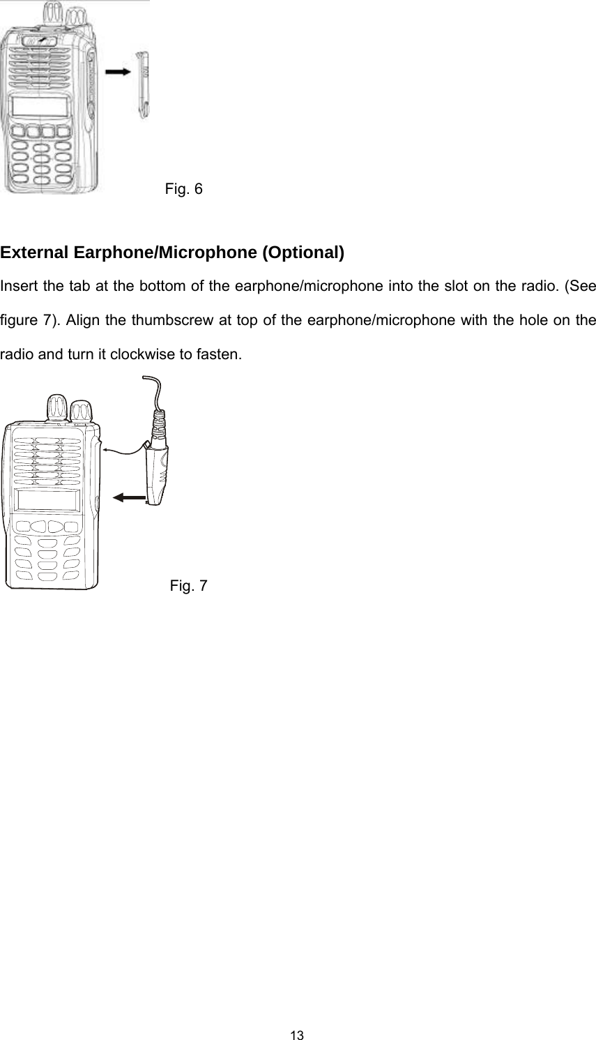  13  Fig. 6  External Earphone/Microphone (Optional) Insert the tab at the bottom of the earphone/microphone into the slot on the radio. (See figure 7). Align the thumbscrew at top of the earphone/microphone with the hole on the radio and turn it clockwise to fasten. Fig. 7  