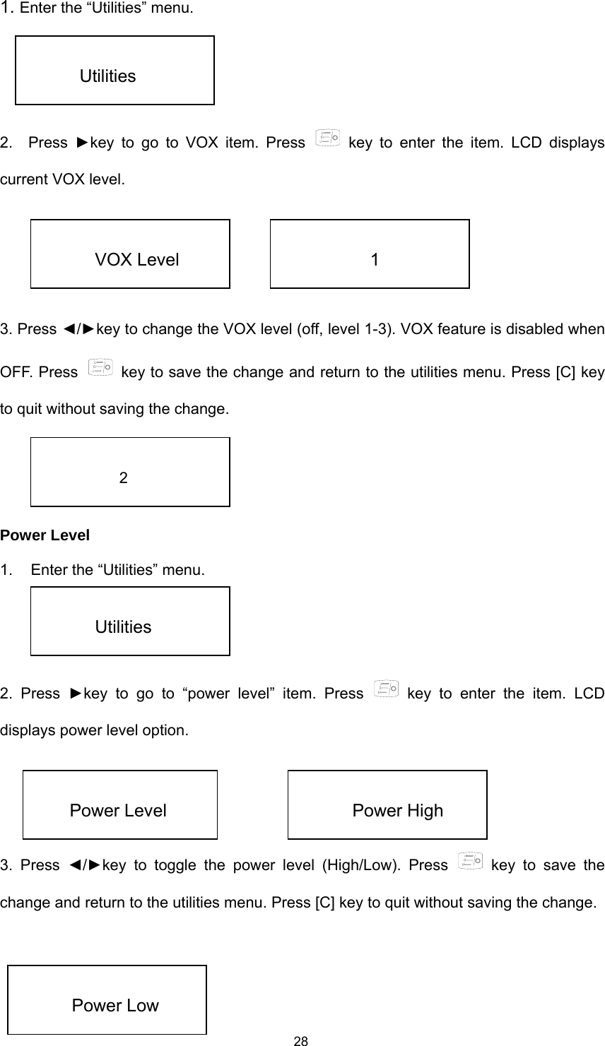  281. Enter the “Utilities” menu.   2.  Press ►key to go to VOX item. Press   key to enter the item. LCD displays current VOX level.      3. Press ◄/►key to change the VOX level (off, level 1-3). VOX feature is disabled when OFF. Press    key to save the change and return to the utilities menu. Press [C] key to quit without saving the change.     Power Level 1.  Enter the “Utilities” menu.   2. Press ►key to go to “power level” item. Press   key to enter the item. LCD displays power level option.     3. Press ◄/►key to toggle the power level (High/Low). Press   key to save the change and return to the utilities menu. Press [C] key to quit without saving the change.      Utilities  VOX Level  1  2  Utilities  Power Level  Power High  Power Low 