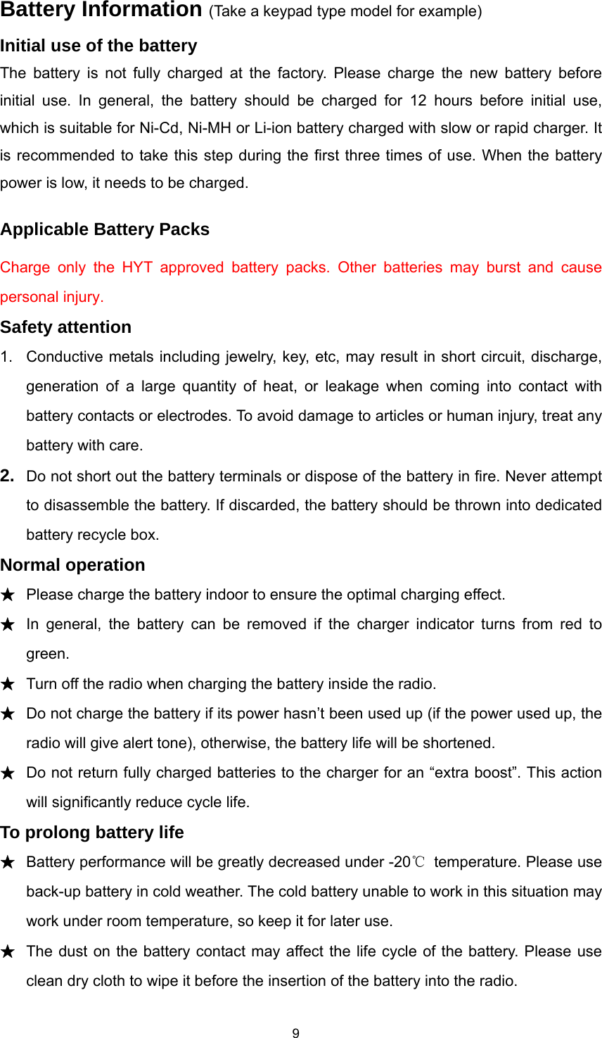  9Battery Information (Take a keypad type model for example) Initial use of the battery The battery is not fully charged at the factory. Please charge the new battery before initial use. In general, the battery should be charged for 12 hours before initial use, which is suitable for Ni-Cd, Ni-MH or Li-ion battery charged with slow or rapid charger. It is recommended to take this step during the first three times of use. When the battery power is low, it needs to be charged. Applicable Battery Packs Charge only the HYT approved battery packs. Other batteries may burst and cause personal injury. Safety attention 1.  Conductive metals including jewelry, key, etc, may result in short circuit, discharge, generation of a large quantity of heat, or leakage when coming into contact with battery contacts or electrodes. To avoid damage to articles or human injury, treat any battery with care. 2.  Do not short out the battery terminals or dispose of the battery in fire. Never attempt to disassemble the battery. If discarded, the battery should be thrown into dedicated battery recycle box. Normal operation ★ Please charge the battery indoor to ensure the optimal charging effect. ★ In general, the battery can be removed if the charger indicator turns from red to green. ★ Turn off the radio when charging the battery inside the radio. ★ Do not charge the battery if its power hasn’t been used up (if the power used up, the radio will give alert tone), otherwise, the battery life will be shortened. ★ Do not return fully charged batteries to the charger for an “extra boost”. This action will significantly reduce cycle life.   To prolong battery life ★ Battery performance will be greatly decreased under -20℃  temperature. Please use back-up battery in cold weather. The cold battery unable to work in this situation may work under room temperature, so keep it for later use.   ★ The dust on the battery contact may affect the life cycle of the battery. Please use clean dry cloth to wipe it before the insertion of the battery into the radio.   