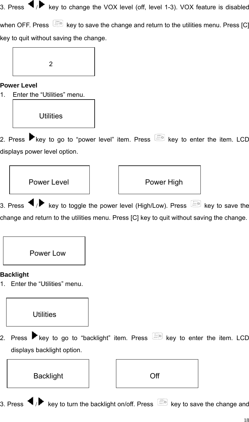  18 3. Press  / key to change the VOX level (off, level 1-3). VOX feature is disabled when OFF. Press    key to save the change and return to the utilities menu. Press [C] key to quit without saving the change.     Power Level 1.  Enter the “Utilities” menu.   2. Press  key to go to “power level” item. Press   key to enter the item. LCD displays power level option.     3. Press  /  key to toggle the power level (High/Low). Press   key to save the change and return to the utilities menu. Press [C] key to quit without saving the change.      Backlight 1.  Enter the “Utilities” menu.   2. Press  key to go to “backlight” item. Press   key to enter the item. LCD displays backlight option.     3. Press  /  key to turn the backlight on/off. Press    key to save the change and  2  Utilities  Power Level  Power High  Power Low  Utilities  Backlight  Off 