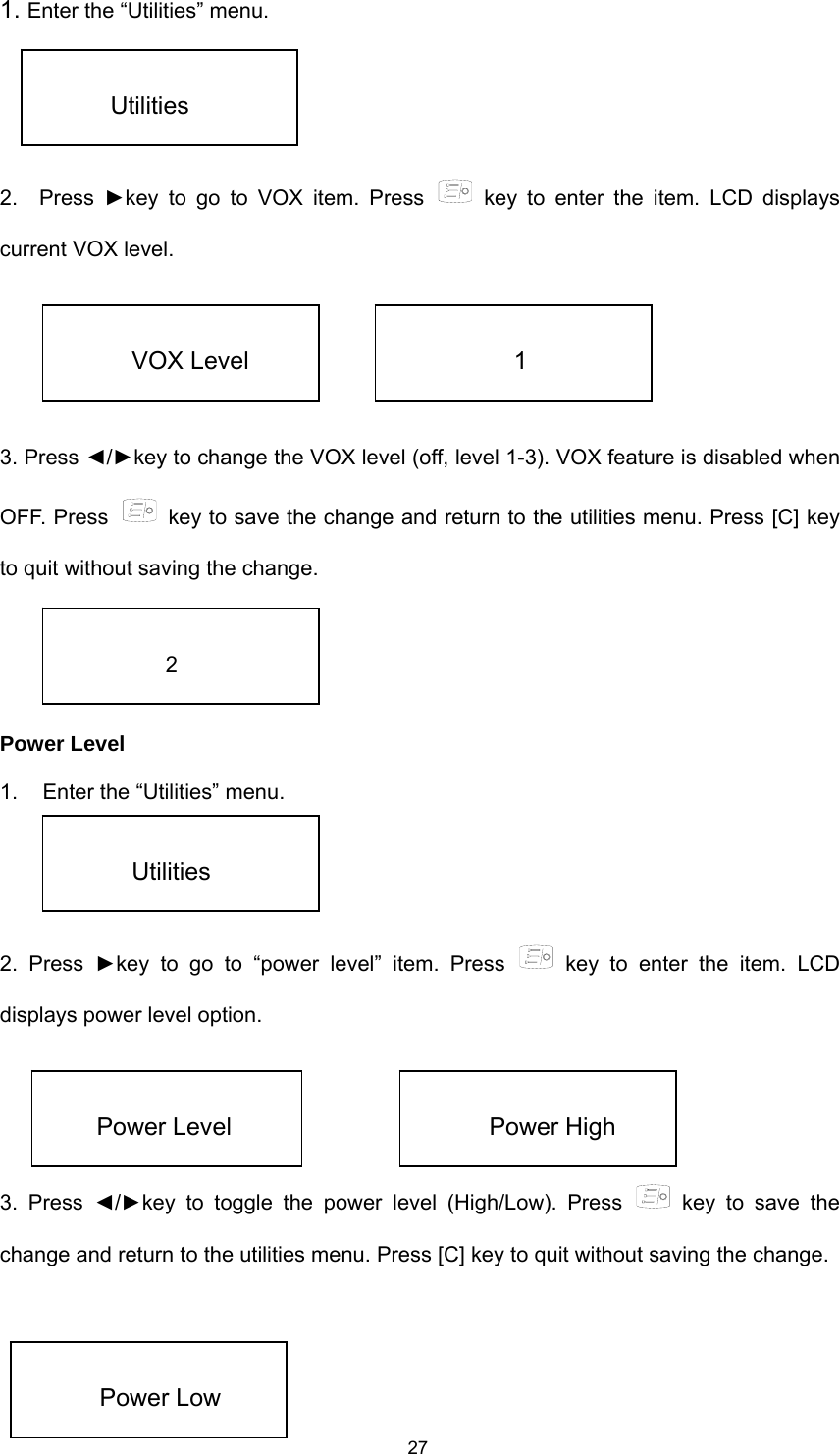  271. Enter the “Utilities” menu.   2.  Press ►key to go to VOX item. Press   key to enter the item. LCD displays current VOX level.      3. Press ◄/►key to change the VOX level (off, level 1-3). VOX feature is disabled when OFF. Press    key to save the change and return to the utilities menu. Press [C] key to quit without saving the change.     Power Level 1.  Enter the “Utilities” menu.   2. Press ►key to go to “power level” item. Press   key to enter the item. LCD displays power level option.     3. Press ◄/►key to toggle the power level (High/Low). Press   key to save the change and return to the utilities menu. Press [C] key to quit without saving the change.      Utilities  VOX Level  1  2  Utilities  Power Level  Power High  Power Low 