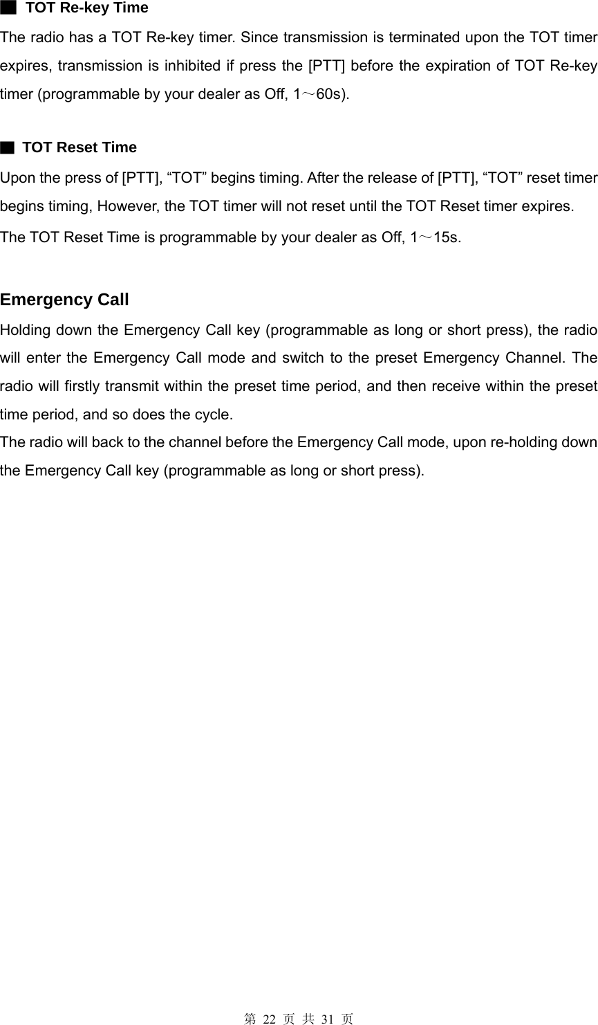 第 22 页 共 31 页 ▇ TOT Re-key Time The radio has a TOT Re-key timer. Since transmission is terminated upon the TOT timer expires, transmission is inhibited if press the [PTT] before the expiration of TOT Re-key timer (programmable by your dealer as Off, 1～60s).  ▇ TOT Reset Time Upon the press of [PTT], “TOT” begins timing. After the release of [PTT], “TOT” reset timer begins timing, However, the TOT timer will not reset until the TOT Reset timer expires. The TOT Reset Time is programmable by your dealer as Off, 1～15s.   Emergency Call Holding down the Emergency Call key (programmable as long or short press), the radio will enter the Emergency Call mode and switch to the preset Emergency Channel. The radio will firstly transmit within the preset time period, and then receive within the preset time period, and so does the cycle. The radio will back to the channel before the Emergency Call mode, upon re-holding down the Emergency Call key (programmable as long or short press).                              