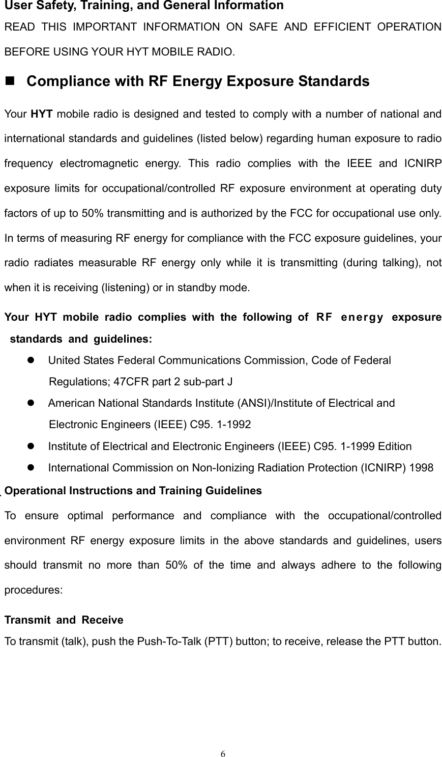  6 User Safety, Training, and General Information READ THIS IMPORTANT INFORMATION ON SAFE AND EFFICIENT OPERATION BEFORE USING YOUR HYT MOBILE RADIO.  Compliance with RF Energy Exposure Standards Your HYT mobile radio is designed and tested to comply with a number of national and international standards and guidelines (listed below) regarding human exposure to radio frequency electromagnetic energy. This radio complies with the IEEE and ICNIRP exposure limits for occupational/controlled RF exposure environment at operating duty factors of up to 50% transmitting and is authorized by the FCC for occupational use only. In terms of measuring RF energy for compliance with the FCC exposure guidelines, your radio radiates measurable RF energy only while it is transmitting (during talking), not when it is receiving (listening) or in standby mode. Your HYT mobile radio complies with the following of  RF  energy  exposure standards and guidelines:    United States Federal Communications Commission, Code of Federal Regulations; 47CFR part 2 sub-part J    American National Standards Institute (ANSI)/Institute of Electrical and Electronic Engineers (IEEE) C95. 1-1992    Institute of Electrical and Electronic Engineers (IEEE) C95. 1-1999 Edition    International Commission on Non-Ionizing Radiation Protection (ICNIRP) 1998 Operational Instructions and Training Guidelines To ensure optimal performance and compliance with the occupational/controlled environment RF energy exposure limits in the above standards and guidelines, users should transmit no more than 50% of the time and always adhere to the following procedures: Transmit and Receive To transmit (talk), push the Push-To-Talk (PTT) button; to receive, release the PTT button.   
