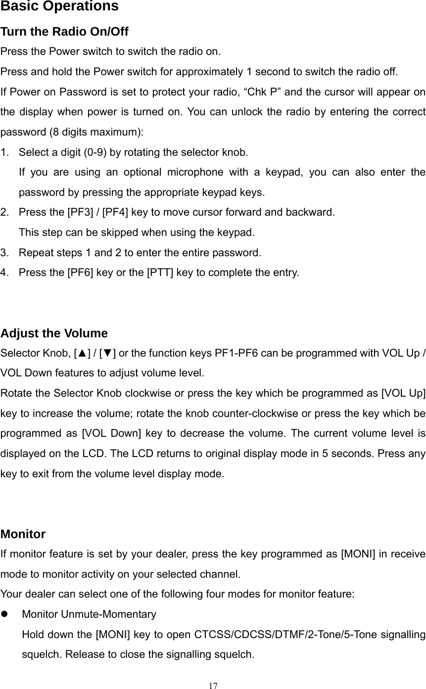   Basic Operations Turn the Radio On/Off Press the Power switch to switch the radio on.   Press and hold the Power switch for approximately 1 second to switch the radio off. If Power on Password is set to protect your radio, “Chk P” and the cursor will appear on the display when power is turned on. You can unlock the radio by entering the correct password (8 digits maximum): 1.  Select a digit (0-9) by rotating the selector knob. If you are using an optional microphone with a keypad, you can also enter the password by pressing the appropriate keypad keys.   2.  Press the [PF3] / [PF4] key to move cursor forward and backward. This step can be skipped when using the keypad. 3.  Repeat steps 1 and 2 to enter the entire password. 4.  Press the [PF6] key or the [PTT] key to complete the entry.   Adjust the Volume Selector Knob, [▲] / [▼] or the function keys PF1-PF6 can be programmed with VOL Up / VOL Down features to adjust volume level.   Rotate the Selector Knob clockwise or press the key which be programmed as [VOL Up] key to increase the volume; rotate the knob counter-clockwise or press the key which be programmed as [VOL Down] key to decrease the volume. The current volume level is displayed on the LCD. The LCD returns to original display mode in 5 seconds. Press any key to exit from the volume level display mode.     Monitor If monitor feature is set by your dealer, press the key programmed as [MONI] in receive mode to monitor activity on your selected channel. Your dealer can select one of the following four modes for monitor feature: z Monitor Unmute-Momentary Hold down the [MONI] key to open CTCSS/CDCSS/DTMF/2-Tone/5-Tone signalling squelch. Release to close the signalling squelch.  17   