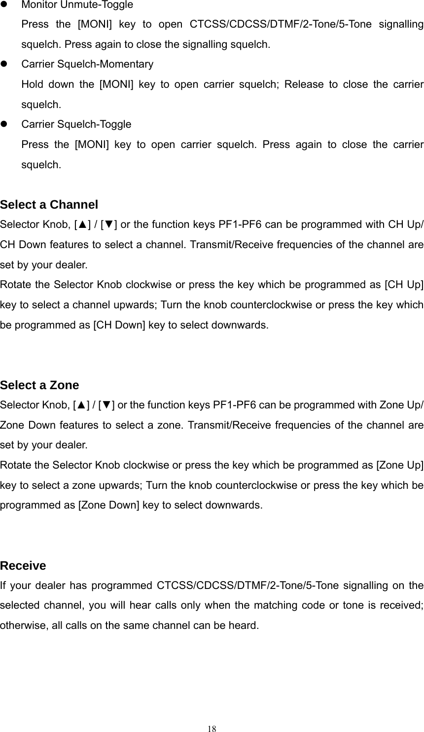 z Monitor Unmute-Toggle Press the [MONI] key to open CTCSS/CDCSS/DTMF/2-Tone/5-Tone signalling squelch. Press again to close the signalling squelch. z Carrier Squelch-Momentary Hold down the [MONI] key to open carrier squelch; Release to close the carrier squelch.  z Carrier Squelch-Toggle Press the [MONI] key to open carrier squelch. Press again to close the carrier squelch.  Select a Channel Selector Knob, [▲] / [▼] or the function keys PF1-PF6 can be programmed with CH Up/ CH Down features to select a channel. Transmit/Receive frequencies of the channel are set by your dealer. Rotate the Selector Knob clockwise or press the key which be programmed as [CH Up] key to select a channel upwards; Turn the knob counterclockwise or press the key which be programmed as [CH Down] key to select downwards.   Select a Zone Selector Knob, [▲] / [▼] or the function keys PF1-PF6 can be programmed with Zone Up/ Zone Down features to select a zone. Transmit/Receive frequencies of the channel are set by your dealer. Rotate the Selector Knob clockwise or press the key which be programmed as [Zone Up] key to select a zone upwards; Turn the knob counterclockwise or press the key which be programmed as [Zone Down] key to select downwards.   Receive If your dealer has programmed CTCSS/CDCSS/DTMF/2-Tone/5-Tone signalling on the selected channel, you will hear calls only when the matching code or tone is received; otherwise, all calls on the same channel can be heard.    18   