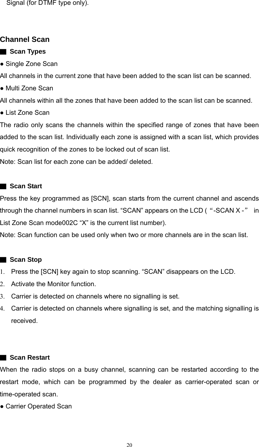 Signal (for DTMF type only).   Channel Scan ▇ Scan Types ● Single Zone Scan All channels in the current zone that have been added to the scan list can be scanned.   ● Multi Zone Scan All channels within all the zones that have been added to the scan list can be scanned.   ● List Zone Scan The radio only scans the channels within the specified range of zones that have been added to the scan list. Individually each zone is assigned with a scan list, which provides quick recognition of the zones to be locked out of scan list.   Note: Scan list for each zone can be added/ deleted.  ▇ Scan Start Press the key programmed as [SCN], scan starts from the current channel and ascends through the channel numbers in scan list. “SCAN” appears on the LCD (“-SCAN X -” in List Zone Scan mode002C “X” is the current list number). Note: Scan function can be used only when two or more channels are in the scan list.  ▇ Scan Stop 1.  Press the [SCN] key again to stop scanning. “SCAN” disappears on the LCD. 2.  Activate the Monitor function. 3.  Carrier is detected on channels where no signalling is set. 4.  Carrier is detected on channels where signalling is set, and the matching signalling is received.   ▇ Scan Restart When the radio stops on a busy channel, scanning can be restarted according to the restart mode, which can be programmed by the dealer as carrier-operated scan or time-operated scan. ● Carrier Operated Scan  20   