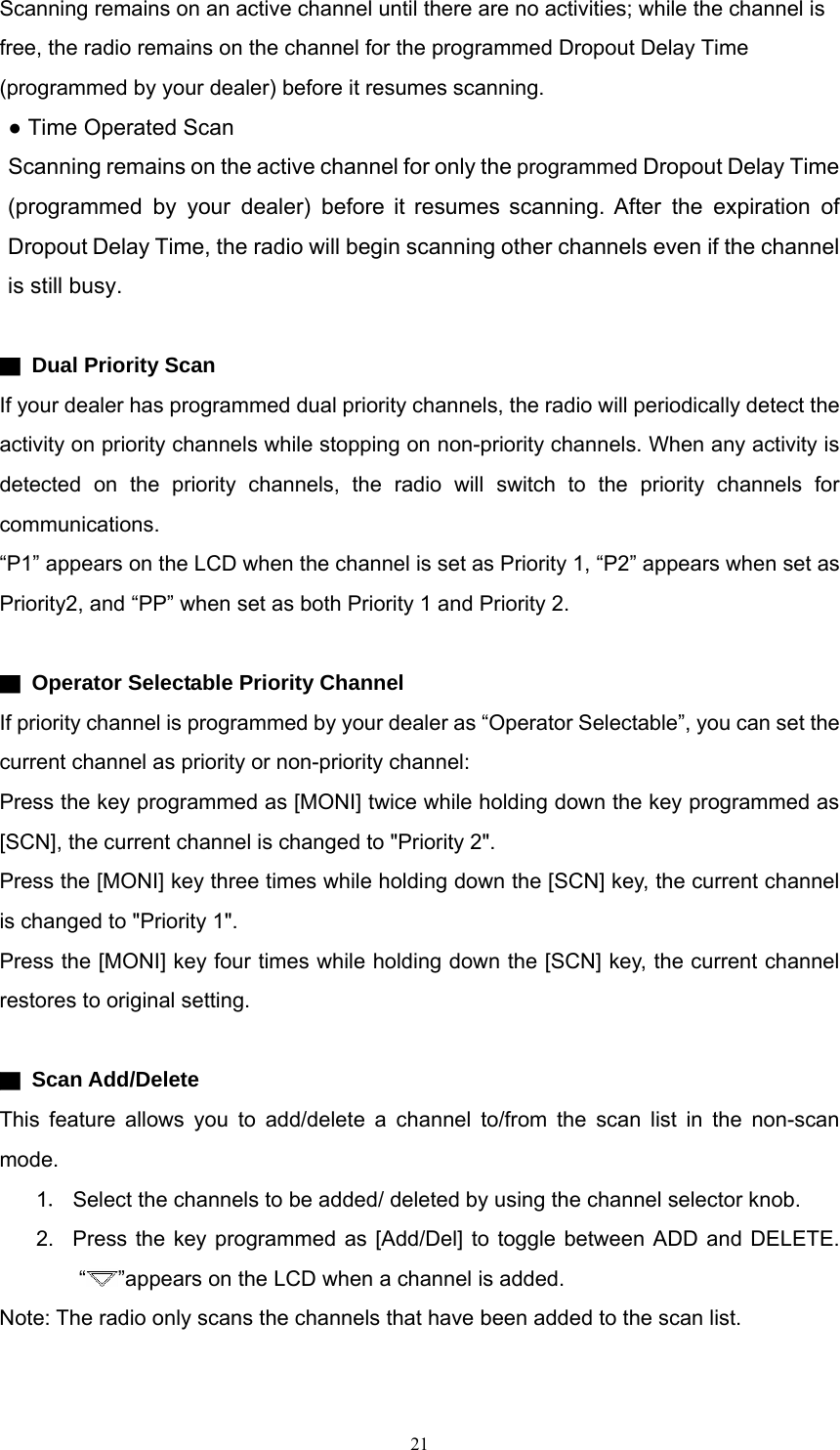 Scanning remains on an active channel until there are no activities; while the channel is free, the radio remains on the channel for the programmed Dropout Delay Time (programmed by your dealer) before it resumes scanning. ● Time Operated Scan Scanning remains on the active channel for only the programmed Dropout Delay Time (programmed by your dealer) before it resumes scanning. After the expiration of Dropout Delay Time, the radio will begin scanning other channels even if the channel is still busy.  ▇  Dual Priority Scan If your dealer has programmed dual priority channels, the radio will periodically detect the activity on priority channels while stopping on non-priority channels. When any activity is detected on the priority channels, the radio will switch to the priority channels for communications. “P1” appears on the LCD when the channel is set as Priority 1, “P2” appears when set as Priority2, and “PP” when set as both Priority 1 and Priority 2.  ▇  Operator Selectable Priority Channel If priority channel is programmed by your dealer as “Operator Selectable”, you can set the current channel as priority or non-priority channel: Press the key programmed as [MONI] twice while holding down the key programmed as [SCN], the current channel is changed to &quot;Priority 2&quot;. Press the [MONI] key three times while holding down the [SCN] key, the current channel is changed to &quot;Priority 1&quot;. Press the [MONI] key four times while holding down the [SCN] key, the current channel restores to original setting.  ▇ Scan Add/Delete This feature allows you to add/delete a channel to/from the scan list in the non-scan mode. 1． Select the channels to be added/ deleted by using the channel selector knob.   2.  Press the key programmed as [Add/Del] to toggle between ADD and DELETE. “”appears on the LCD when a channel is added. Note: The radio only scans the channels that have been added to the scan list.     21   