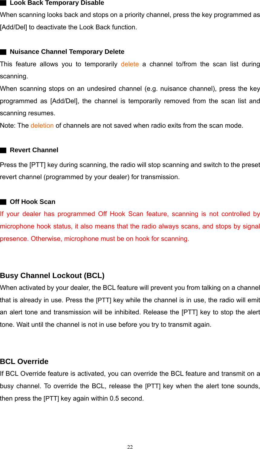 ▇  Look Back Temporary Disable When scanning looks back and stops on a priority channel, press the key programmed as [Add/Del] to deactivate the Look Back function.  ▇  Nuisance Channel Temporary Delete This feature allows you to temporarily delete a channel to/from the scan list during scanning. When scanning stops on an undesired channel (e.g. nuisance channel), press the key programmed as [Add/Del], the channel is temporarily removed from the scan list and scanning resumes. Note: The deletion of channels are not saved when radio exits from the scan mode.  ▇ Revert Channel Press the [PTT] key during scanning, the radio will stop scanning and switch to the preset revert channel (programmed by your dealer) for transmission.  ▇  Off Hook Scan If your dealer has programmed Off Hook Scan feature, scanning is not controlled by microphone hook status, it also means that the radio always scans, and stops by signal presence. Otherwise, microphone must be on hook for scanning.     Busy Channel Lockout (BCL) When activated by your dealer, the BCL feature will prevent you from talking on a channel that is already in use. Press the [PTT] key while the channel is in use, the radio will emit an alert tone and transmission will be inhibited. Release the [PTT] key to stop the alert tone. Wait until the channel is not in use before you try to transmit again.   BCL Override If BCL Override feature is activated, you can override the BCL feature and transmit on a busy channel. To override the BCL, release the [PTT] key when the alert tone sounds, then press the [PTT] key again within 0.5 second.    22   