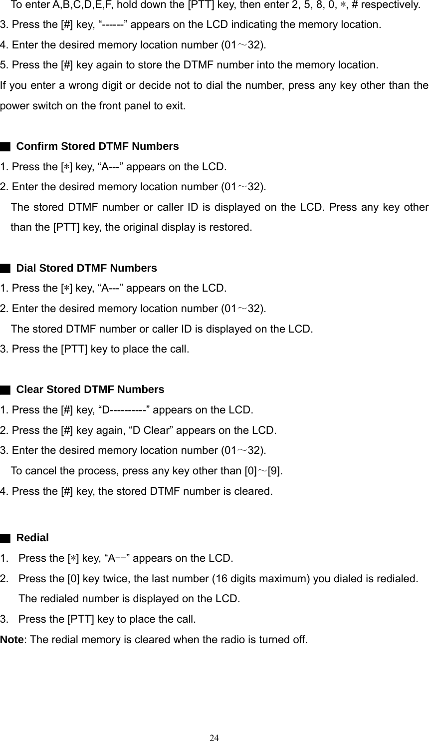     To enter A,B,C,D,E,F, hold down the [PTT] key, then enter 2, 5, 8, 0, *, # respectively. 3. Press the [#] key, “------” appears on the LCD indicating the memory location.   4. Enter the desired memory location number (01～32). 5. Press the [#] key again to store the DTMF number into the memory location. If you enter a wrong digit or decide not to dial the number, press any key other than the power switch on the front panel to exit.  ▇  Confirm Stored DTMF Numbers 1. Press the [*] key, “A---” appears on the LCD.   2. Enter the desired memory location number (01～32).     The stored DTMF number or caller ID is displayed on the LCD. Press any key other than the [PTT] key, the original display is restored.  ▇  Dial Stored DTMF Numbers 1. Press the [*] key, “A---” appears on the LCD.   2. Enter the desired memory location number (01～32).     The stored DTMF number or caller ID is displayed on the LCD. 3. Press the [PTT] key to place the call.  ▇  Clear Stored DTMF Numbers 1. Press the [#] key, “D----------” appears on the LCD. 2. Press the [#] key again, “D Clear” appears on the LCD. 3. Enter the desired memory location number (01～32).     To cancel the process, press any key other than [0]～[9]. 4. Press the [#] key, the stored DTMF number is cleared.  ▇ Redial 1. Press the [*] key, “A--” appears on the LCD. 2.  Press the [0] key twice, the last number (16 digits maximum) you dialed is redialed. The redialed number is displayed on the LCD. 3.  Press the [PTT] key to place the call.     Note: The redial memory is cleared when the radio is turned off.    24   