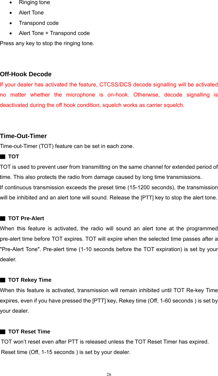 • Ringing tone • Alert Tone • Transpond code •  Alert Tone + Transpond code Press any key to stop the ringing tone.   Off-Hook Decode If your dealer has activated the feature, CTCSS/DCS decode signalling will be activated no matter whether the microphone is on-hook. Otherwise, decode signalling is deactivated during the off hook condition, squelch works as carrier squelch.   Time-Out-Timer Time-out-Timer (TOT) feature can be set in each zone.   ▇ TOT TOT is used to prevent user from transmitting on the same channel for extended period of time. This also protects the radio from damage caused by long time transmissions. If continuous transmission exceeds the preset time (15-1200 seconds), the transmission will be inhibited and an alert tone will sound. Release the [PTT] key to stop the alert tone.    ▇ TOT Pre-Alert When this feature is activated, the radio will sound an alert tone at the programmed pre-alert time before TOT expires. TOT will expire when the selected time passes after a &quot;Pre-Alert Tone&quot;. Pre-alert time (1-10 seconds before the TOT expiration) is set by your dealer.  ▇ TOT Rekey Time When this feature is activated, transmission will remain inhibited until TOT Re-key Time expires, even if you have pressed the [PTT] key. Rekey time (Off, 1-60 seconds ) is set by your dealer.  ▇  TOT Reset Time   TOT won’t reset even after PTT is released unless the TOT Reset Timer has expired. Reset time (Off, 1-15 seconds ) is set by your dealer.  26   