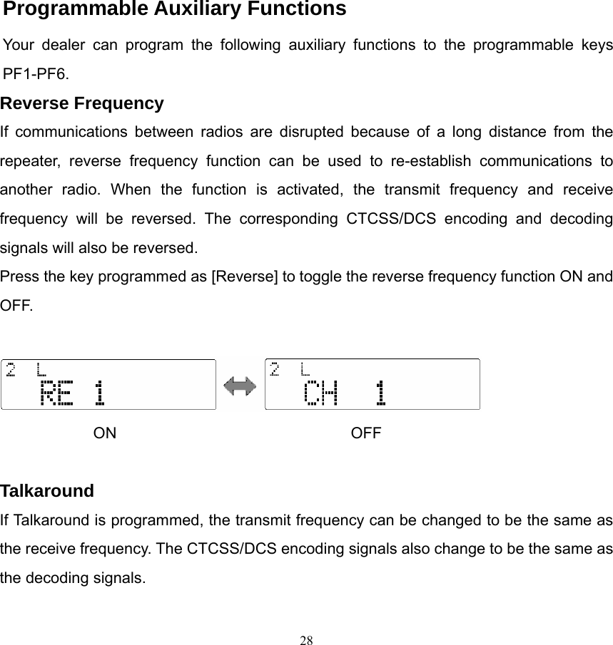               Programmable Auxiliary Functions Your dealer can program the following auxiliary functions to the programmable keys PF1-PF6. Reverse Frequency If communications between radios are disrupted because of a long distance from the repeater, reverse frequency function can be used to re-establish communications to another radio. When the function is activated, the transmit frequency and receive frequency will be reversed. The corresponding CTCSS/DCS encoding and decoding signals will also be reversed.   Press the key programmed as [Reverse] to toggle the reverse frequency function ON and OFF.    ON                              OFF  Talkaround If Talkaround is programmed, the transmit frequency can be changed to be the same as the receive frequency. The CTCSS/DCS encoding signals also change to be the same as the decoding signals.    28   