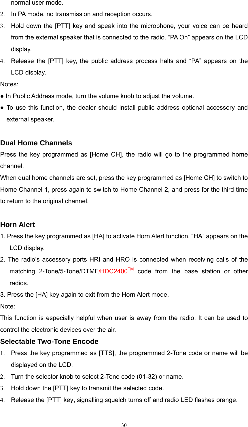 normal user mode. 2.  In PA mode, no transmission and reception occurs.   3.  Hold down the [PTT] key and speak into the microphone, your voice can be heard from the external speaker that is connected to the radio. “PA On” appears on the LCD display. 4.  Release the [PTT] key, the public address process halts and “PA” appears on the LCD display.   Notes:  ● In Public Address mode, turn the volume knob to adjust the volume.   ● To use this function, the dealer should install public address optional accessory and external speaker.  Dual Home Channels Press the key programmed as [Home CH], the radio will go to the programmed home channel. When dual home channels are set, press the key programmed as [Home CH] to switch to Home Channel 1, press again to switch to Home Channel 2, and press for the third time to return to the original channel.    Horn Alert 1. Press the key programmed as [HA] to activate Horn Alert function, “HA” appears on the LCD display.   2. The radio’s accessory ports HRI and HRO is connected when receiving calls of the matching 2-Tone/5-Tone/DTMF/HDC2400TM code from the base station or other radios.  3. Press the [HA] key again to exit from the Horn Alert mode. Note: This function is especially helpful when user is away from the radio. It can be used to control the electronic devices over the air. Selectable Two-Tone Encode   1.  Press the key programmed as [TTS], the programmed 2-Tone code or name will be displayed on the LCD. 2.  Turn the selector knob to select 2-Tone code (01-32) or name. 3.  Hold down the [PTT] key to transmit the selected code. 4.  Release the [PTT] key, signalling squelch turns off and radio LED flashes orange.    30   