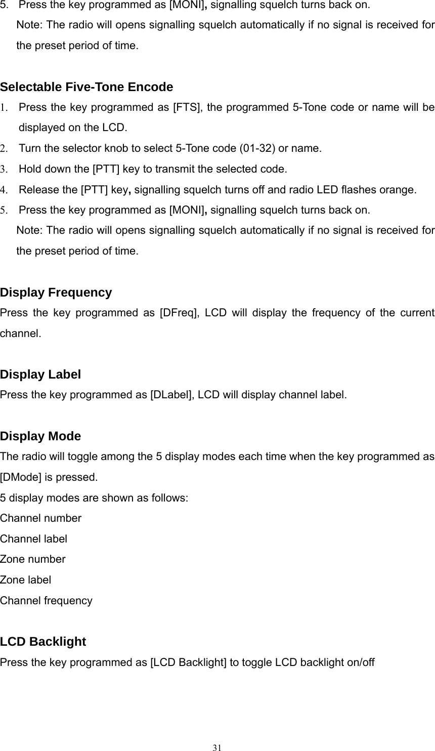 5.  Press the key programmed as [MONI], signalling squelch turns back on.   Note: The radio will opens signalling squelch automatically if no signal is received for the preset period of time.  Selectable Five-Tone Encode   1.  Press the key programmed as [FTS], the programmed 5-Tone code or name will be displayed on the LCD. 2.  Turn the selector knob to select 5-Tone code (01-32) or name. 3.  Hold down the [PTT] key to transmit the selected code. 4.  Release the [PTT] key, signalling squelch turns off and radio LED flashes orange.   5.  Press the key programmed as [MONI], signalling squelch turns back on.   Note: The radio will opens signalling squelch automatically if no signal is received for the preset period of time.  Display Frequency Press the key programmed as [DFreq], LCD will display the frequency of the current channel.  Display Label Press the key programmed as [DLabel], LCD will display channel label.  Display Mode The radio will toggle among the 5 display modes each time when the key programmed as [DMode] is pressed. 5 display modes are shown as follows: Channel number Channel label Zone number Zone label Channel frequency  LCD Backlight Press the key programmed as [LCD Backlight] to toggle LCD backlight on/off   31   