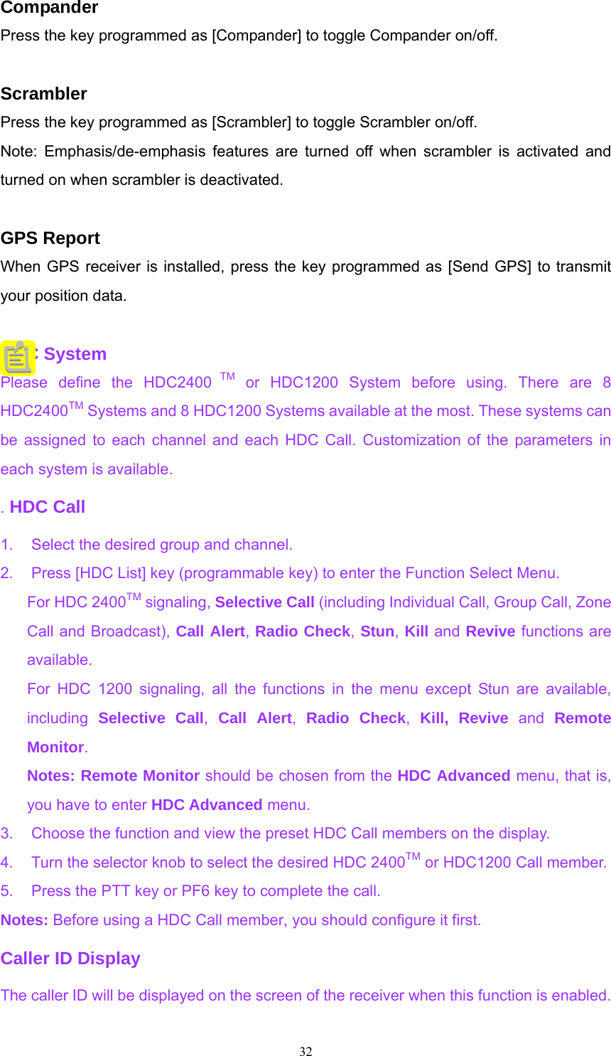 Compander Press the key programmed as [Compander] to toggle Compander on/off.  Scrambler Press the key programmed as [Scrambler] to toggle Scrambler on/off. Note: Emphasis/de-emphasis features are turned off when scrambler is activated and turned on when scrambler is deactivated.    GPS Report When GPS receiver is installed, press the key programmed as [Send GPS] to transmit your position data.  HDC System Please define the HDC2400 TM or HDC1200 System before using. There are 8 HDC2400TM Systems and 8 HDC1200 Systems available at the most. These systems can be assigned to each channel and each HDC Call. Customization of the parameters in each system is available. . HDC Call 1.  Select the desired group and channel. 2.  Press [HDC List] key (programmable key) to enter the Function Select Menu.   For HDC 2400TM signaling, Selective Call (including Individual Call, Group Call, Zone Call and Broadcast), Call Alert, Radio Check, Stun, Kill and Revive functions are available. For HDC 1200 signaling, all the functions in the menu except Stun are available, including  Selective Call,  Call Alert,  Radio Check,  Kill, Revive and Remote Monitor.  Notes: Remote Monitor should be chosen from the HDC Advanced menu, that is, you have to enter HDC Advanced menu. 3.  Choose the function and view the preset HDC Call members on the display. 4.  Turn the selector knob to select the desired HDC 2400TM or HDC1200 Call member. 5.  Press the PTT key or PF6 key to complete the call. Notes: Before using a HDC Call member, you should configure it first. Caller ID Display The caller ID will be displayed on the screen of the receiver when this function is enabled.  32   