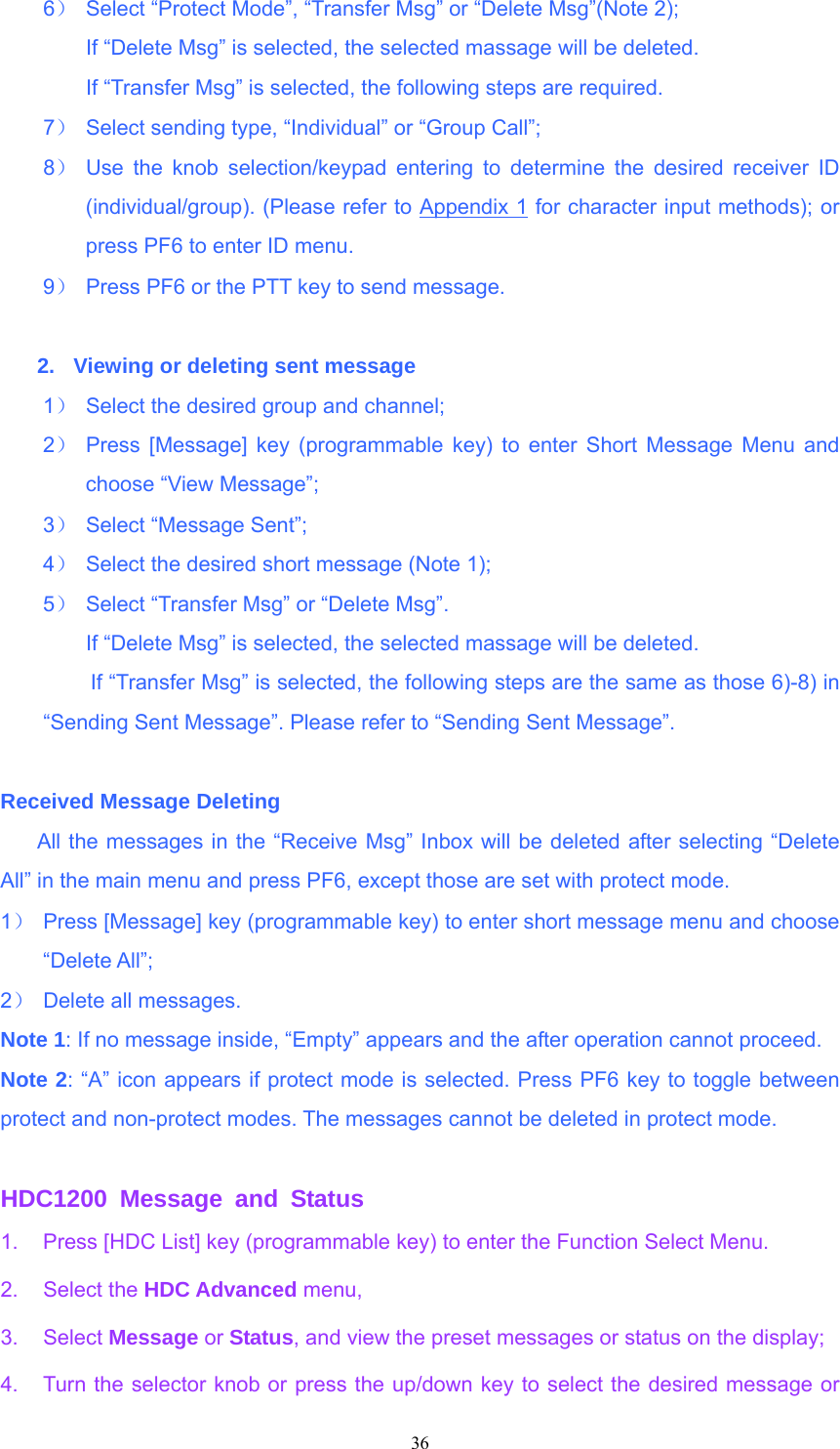 6）  Select “Protect Mode”, “Transfer Msg” or “Delete Msg”(Note 2);   If “Delete Msg” is selected, the selected massage will be deleted. If “Transfer Msg” is selected, the following steps are required. 7）  Select sending type, “Individual” or “Group Call”; 8） Use the knob selection/keypad entering to determine the desired receiver ID (individual/group). (Please refer to Appendix 1 for character input methods); or press PF6 to enter ID menu. 9）  Press PF6 or the PTT key to send message.  2.  Viewing or deleting sent message 1）  Select the desired group and channel; 2） Press [Message] key (programmable key) to enter Short Message Menu and choose “View Message”; 3）  Select “Message Sent”; 4）  Select the desired short message (Note 1); 5）  Select “Transfer Msg” or “Delete Msg”.         If “Delete Msg” is selected, the selected massage will be deleted.               If “Transfer Msg” is selected, the following steps are the same as those 6)-8) in                    “Sending Sent Message”. Please refer to “Sending Sent Message”.  Received Message Deleting   All the messages in the “Receive Msg” Inbox will be deleted after selecting “Delete All” in the main menu and press PF6, except those are set with protect mode. 1）  Press [Message] key (programmable key) to enter short message menu and choose “Delete All”; 2）  Delete all messages. Note 1: If no message inside, “Empty” appears and the after operation cannot proceed. Note 2: “A” icon appears if protect mode is selected. Press PF6 key to toggle between protect and non-protect modes. The messages cannot be deleted in protect mode.  HDC1200 Message and Status 1.  Press [HDC List] key (programmable key) to enter the Function Select Menu.   2. Select the HDC Advanced menu,   3. Select Message or Status, and view the preset messages or status on the display; 4.  Turn the selector knob or press the up/down key to select the desired message or  36   