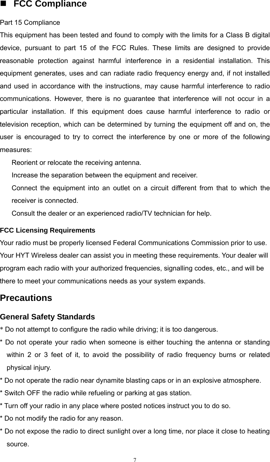  FCC Compliance Part 15 Compliance This equipment has been tested and found to comply with the limits for a Class B digital device, pursuant to part 15 of the FCC Rules. These limits are designed to provide reasonable protection against harmful interference in a residential installation. This equipment generates, uses and can radiate radio frequency energy and, if not installed and used in accordance with the instructions, may cause harmful interference to radio communications. However, there is no guarantee that interference will not occur in a particular installation. If this equipment does cause harmful interference to radio or television reception, which can be determined by turning the equipment off and on, the user is encouraged to try to correct the interference by one or more of the following measures:  　  Reorient or relocate the receiving antenna. 　  Increase the separation between the equipment and receiver. 　  Connect the equipment into an outlet on a circuit different from that to which the receiver is connected. 　  Consult the dealer or an experienced radio/TV technician for help. FCC Licensing Requirements Your radio must be properly licensed Federal Communications Commission prior to use. Your HYT Wireless dealer can assist you in meeting these requirements. Your dealer will program each radio with your authorized frequencies, signalling codes, etc., and will be there to meet your communications needs as your system expands. Precautions General Safety Standards * Do not attempt to configure the radio while driving; it is too dangerous. * Do not operate your radio when someone is either touching the antenna or standing within 2 or 3 feet of it, to avoid the possibility of radio frequency burns or related physical injury. * Do not operate the radio near dynamite blasting caps or in an explosive atmosphere. * Switch OFF the radio while refueling or parking at gas station. * Turn off your radio in any place where posted notices instruct you to do so. * Do not modify the radio for any reason. * Do not expose the radio to direct sunlight over a long time, nor place it close to heating source.  7   