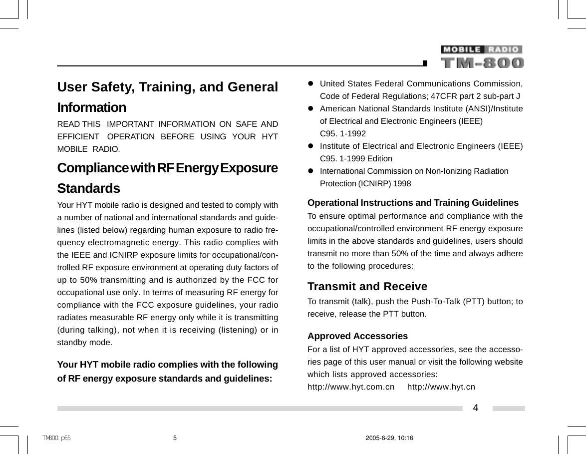 User Safety, Training, and GeneralInformationREAD THIS   IMPORTANT  INFORMATION  ON  SAFE  ANDEFFICIENT    OPERATION   BEFORE   USING   YOUR   HYTMOBILE   RADIO.Compliance with RF Energy ExposureStandardsYour HYT mobile radio is designed and tested to comply witha number of national and international standards and guide-lines (listed below) regarding human exposure to radio fre-quency electromagnetic energy. This radio complies withthe IEEE and ICNIRP exposure limits for occupational/con-trolled RF exposure environment at operating duty factors ofup to 50% transmitting and is authorized by the FCC foroccupational use only. In terms of measuring RF energy forcompliance with the FCC exposure guidelines, your radioradiates measurable RF energy only while it is transmitting(during talking), not when it is receiving (listening) or instandby mode.Your HYT mobile radio complies with the followingof RF energy exposure standards and guidelines:zUnited States Federal Communications Commission,Code of Federal Regulations; 47CFR part 2 sub-part JzAmerican National Standards Institute (ANSI)/Instituteof Electrical and Electronic Engineers (IEEE)C95. 1-1992zInstitute of Electrical and Electronic Engineers (IEEE)C95. 1-1999 EditionzInternational Commission on Non-Ionizing RadiationProtection (ICNIRP) 1998Operational Instructions and Training GuidelinesTo ensure optimal performance and compliance with theoccupational/controlled environment RF energy exposurelimits in the above standards and guidelines, users shouldtransmit no more than 50% of the time and always adhereto the following procedures:Transmit and ReceiveTo transmit (talk), push the Push-To-Talk (PTT) button; toreceive, release the PTT button.Approved AccessoriesFor a list of HYT approved accessories, see the accesso-ries page of this user manual or visit the following websitewhich lists approved accessories:http://www.hyt.com.cn    http://www.hyt.cn4ＴＭ８００．ｐ６５ 2005-6-29, 10:165