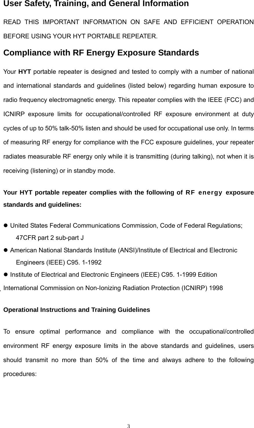  3User Safety, Training, and General Information READ THIS IMPORTANT INFORMATION ON SAFE AND EFFICIENT OPERATION BEFORE USING YOUR HYT PORTABLE REPEATER. Compliance with RF Energy Exposure Standards Your HYT portable repeater is designed and tested to comply with a number of national and international standards and guidelines (listed below) regarding human exposure to radio frequency electromagnetic energy. This repeater complies with the IEEE (FCC) and ICNIRP exposure limits for occupational/controlled RF exposure environment at duty cycles of up to 50% talk-50% listen and should be used for occupational use only. In terms of measuring RF energy for compliance with the FCC exposure guidelines, your repeater radiates measurable RF energy only while it is transmitting (during talking), not when it is receiving (listening) or in standby mode. Your HYT portable repeater complies with the following of RF energy exposure standards and guidelines:  United States Federal Communications Commission, Code of Federal Regulations; 47CFR part 2 sub-part J  American National Standards Institute (ANSI)/Institute of Electrical and Electronic Engineers (IEEE) C95. 1-1992  Institute of Electrical and Electronic Engineers (IEEE) C95. 1-1999 Edition International Commission on Non-Ionizing Radiation Protection (ICNIRP) 1998 Operational Instructions and Training Guidelines To ensure optimal performance and compliance with the occupational/controlled environment RF energy exposure limits in the above standards and guidelines, users should transmit no more than 50% of the time and always adhere to the following procedures: 